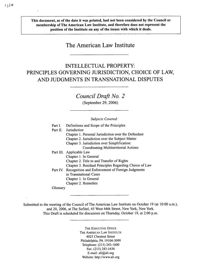 handle is hein.ali/aligj0006 and id is 1 raw text is: This document, as of the date it was printed, had not been considered by the Council or
membership of The American Law Institute, and therefore does not represent the
position of the Institute on any of the issues with which it deals.
The American Law Institute
INTELLECTUAL PROPERTY:
PRINCIPLES GOVERNING JURISDICTION, CHOICE OF LAW,
AND JUDGMENTS IN TRANSNATIONAL DISPUTES
Council Draft No. 2
(September 29, 2006)
Subjects Covered:
Part I.  Definitions and Scope of the Principles
Part II. Jurisdiction
Chapter 1. Personal Jurisdiction over the Defendant
Chapter 2. Jurisdiction over the Subject Matter
Chapter 3. Jurisdiction over Simplification:
Coordinating Multiterritorial Actions
Part III. Applicable Law
Chapter 1. In General
Chapter 2. Title to and Transfer of Rights
Chapter 3. Residual Principles Regarding Choice of Law
Part IV  Recognition and Enforcement of Foreign Judgments
in Transnational Cases
Chapter 1. In General
Chapter 2. Remedies
Glossary
Submitted to the meeting of the Council of The American Law Institute on October 19 (at 10:00 a.m.),
and 20, 2006, at The Sofitel, 45 West 44th Street, New York, New York.
This Draft is scheduled for discussion on Thursday, October 19, at 2:00 p.m.
THE EXECUTIVE OFFICE
THE AMERICAN LAW INSTITUTE
4025 Chestnut Street
Philadelphia, PA 19104-3099
Telephone: (215) 243-1600
Fax: (215) 243-1636
E-mail: ali@ali.org
Website: http://www.ali.org


