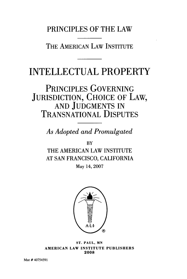 handle is hein.ali/aligj0009 and id is 1 raw text is: PRINCIPLES OF THE LAW
THE AMERICAN LAW INSTITUTE
INTELLECTUAL PROPERTY
PRINCIPLES GOVERNING
JURISDICTION, CHOICE OF LAW,
AND JUDGMENTS IN
TRANSNATIONAL DISPUTES
As Adopted and Promulgated
BY
THE AMERICAN LAW INSTITUTE
AT SAN FRANCISCO, CALIFORNIA
May 14, 2007

ST. PAUL, MN
AMERICAN LAW INSTITUTE PUBLISHERS
2008

Mat # 40754591


