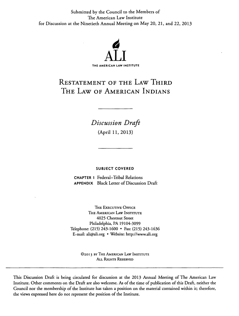 handle is hein.ali/aliindians0002 and id is 1 raw text is: Submitted by the Council to the Members of
The American Law Institute
for Discussion at the Ninetieth Annual Meeting on May 20, 21, and 22, 2013
ALI
THE AMERICAN LAW INSTITUTE
RESTATEMENT OF THE LAW THIRD
THE LAW OF AMERICAN INDIANS
Discussion Draft
(April 11, 2013)
SUBJECT COVERED
CHAPTER 1 Federal-Tribal Relations
APPENDIx Black Letter of Discussion Draft
THE EXECUTIVE OFFICE
THE AMERICAN LAw INSTITUTE
4025 Chestnut Street
Philadelphia, PA 19104-3099
Telephone: (215) 243-1600 * Fax: (215) 243-1636
E-mail: ali@ali.org * Website: http://www.ali.org
@zoi 3 By THE AMERICAN LAW INSTITUTE
ALL RIGHTs RESERVED
This Discussion Draft is being circulated for discussion at the 2013 Annual Meeting of The American Law
Institute. Other comments on the Draft are also welcome. As of the time of publication of this Draft, neither the
Council nor the membership of the Institute has taken a position on the material contained within it; therefore,
the views expressed here do not represent the position of the Institute.


