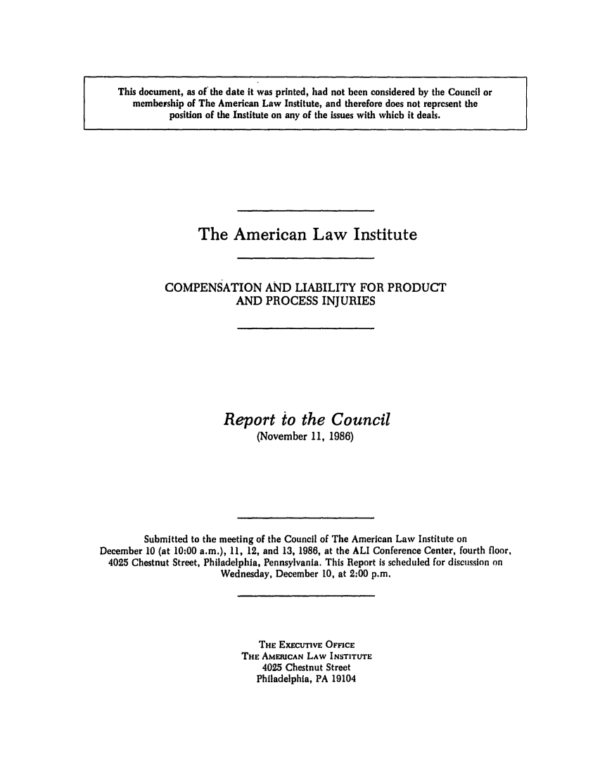 handle is hein.ali/aliinjury0015 and id is 1 raw text is: This document, as of the date it was printed, had not been considered by the Council or
membership of The American Law Institute, and therefore does not represent the
position of the Institute on any of the issues with which it deals.

The American

Law Institute

COMPENSATION AND LIABILITY FOR PRODUCT
AND PROCESS INJURIES
Report to the Council
(November 11, 1986)
Submitted to the meeting of the Council of The American Law Institute on
December 10 (at 10:00 a.m.), 11, 12, and 13, 1986, at the ALl Conference Center, fourth floor,
4025 Chestnut Street, Philadelphia, Pennsylvania. This Report is scheduled for discussion on
Wednesday, December 10, at 2:00 p.m.

THE EXECUTIVE OFFICE
THE AMERICAN LAW INSTITUTE
4025 Chestnut Street
Philadelphia, PA 19104



