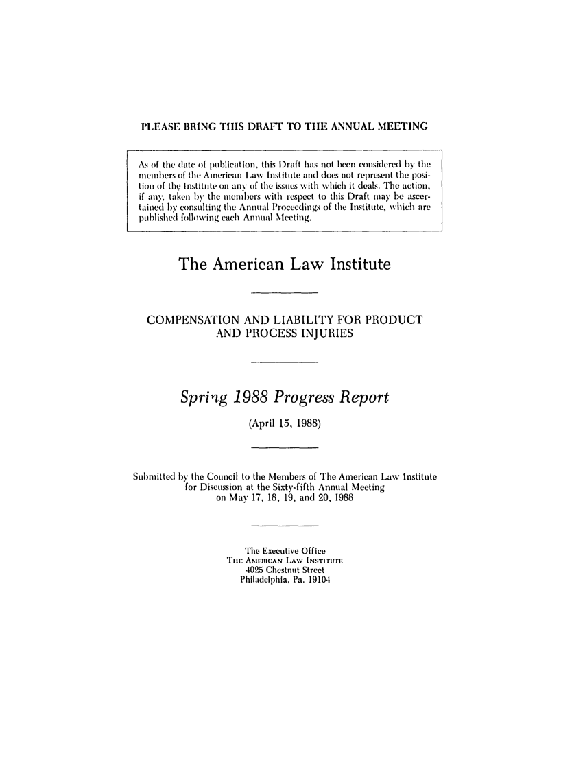 handle is hein.ali/aliinjury0019 and id is 1 raw text is: PLEASE BRING THiS DRAF TO THE ANNUAL MEETING
As of the date of publication, this Draft has not been considered by the
melnmbers of the American Law Institute and does not represent tie posi-
tion of tle Institute on any of the issues with which it deals. The action,
if an.v; taken hv the members with respect to this Draft may be ascer-
tained by consulting the Annual Proceedings of the Institute, which are
pul)lished following each Annual Meeting.
The American Law Institute
COMPENSATION AND LIABILITY FOR PRODUCT
AND PROCESS INJURIES
Spring 1988 Progress Report
(April 15, 1988)

Submitted by the Council to the Members of The American Law Institute
for Discussion at the Sixty-fifth Annual Meeting
on May 17, 18, 19, and 20, 1988
The Executive Office
TilE AMERICAN LAW INSTITUTE
4025 Chestnut Street
Philadelphia, Pa. 19104



