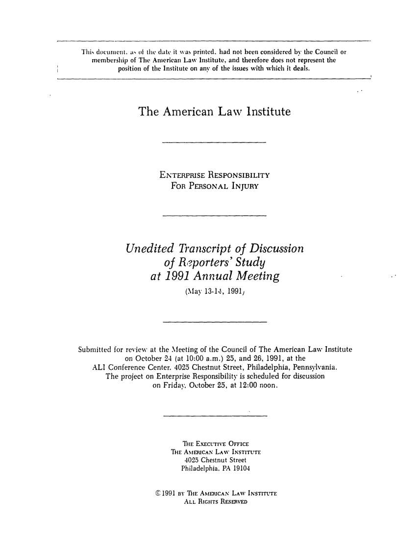 handle is hein.ali/aliinjury0030 and id is 1 raw text is: This document. a, of the date it was printed, had not been considered by the Council or
membership of The American Law Institute, and therefore does not represent the
position of the Institute on any of the issues with which it deals.

The American Law Institute
ENTERPRISE RESPONSIBILITY
FoR PERSONAL INJURY

Unedited Transcript
of RKporters'
at 1991 Annual

of Discussion
Study
Meeting

(May 13-14, 1991,

Submitted for review at the Meeting of the Council of The American Law Institute
on October 24 (at 10:00 a.m.) 25, and 26, 1991, at the
ALl Conference Center. 4025 Chestnut Street, Philadelphia, Pennsylvania.
The project on Enterprise Responsibility is scheduled for discussion
on Friday, October 25, at 12:00 noon.
THE EXECUTIVE OrFCE
THE AMERICAN LAW INSTITUTE
4025 Chestnut Street
Philadelphia. PA 19104
C 1991 Bi ThE AMERICAN LAW INSTITUTE
ALL RIGHTS RESERvED


