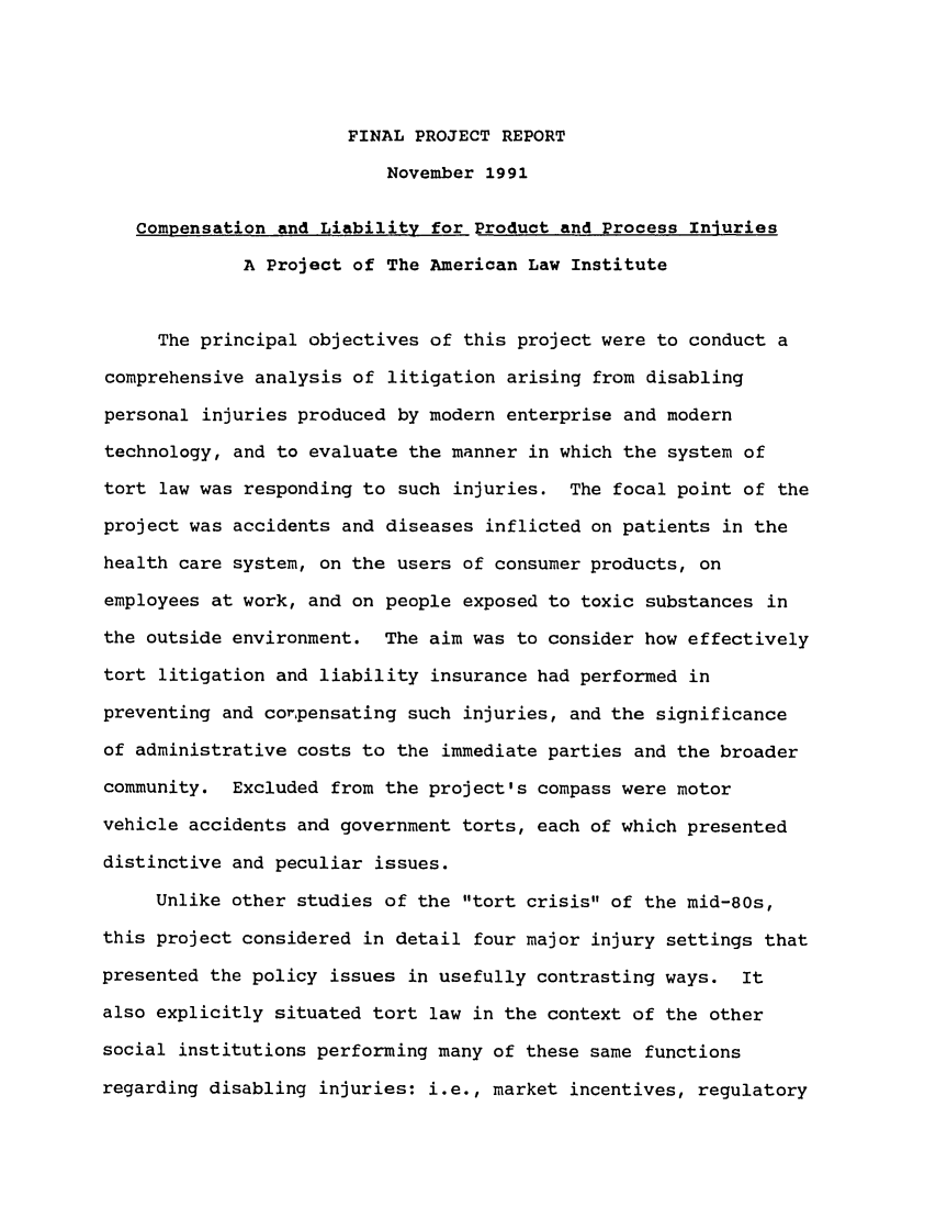 handle is hein.ali/aliinjury0031 and id is 1 raw text is: FINAL PROJECT REPORT
November 1991
Compensation and Liability for Product and Process Iniuries
A Project of The American Law Institute
The principal objectives of this project were to conduct a
comprehensive analysis of litigation arising from disabling
personal injuries produced by modern enterprise and modern
technology, and to evaluate the manner in which the system of
tort law was responding to such injuries. The focal point of the
project was accidents and diseases inflicted on patients in the
health care system, on the users of consumer products, on
employees at work, and on people exposed to toxic substances in
the outside environment. The aim was to consider how effectively
tort litigation and liability insurance had performed in
preventing and corpensating such injuries, and the significance
of administrative costs to the immediate parties and the broader
community. Excluded from the project's compass were motor
vehicle accidents and government torts, each of which presented
distinctive and peculiar issues.
Unlike other studies of the tort crisis of the mid-80s,
this project considered in detail four major injury settings that
presented the policy issues in usefully contrasting ways. It
also explicitly situated tort law in the context of the other
social institutions performing many of these same functions
regarding disabling injuries: i.e., market incentives, regulatory


