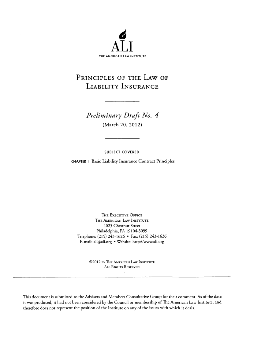 handle is hein.ali/aliliabil0004 and id is 1 raw text is: ALI
THE AMERICAN LAW INSTITUTE
PRINCIPLES OF THE LAW OF
LIABILITY INSURANCE
Preliminary Draft No. 4
(March 20, 2012)
SUBJECT COVERED
CHAPTER 1 Basic Liability Insurance Contract Principles
THE EXECUTIVE OFFICE
THE AMERICAN LAW INSTITUTE
4025 Chestnut Street
Philadelphia, PA 19104-3099
Telephone: (215) 243-1626 - Fax: (215) 243-1636
E-mail: ali@ali.org - Website: http://www.ali.org
02012 BY THE AMERICAN LAW INSTITUTE
ALL RIGHTS RESERVED

This document is submitted to the Advisers and Members Consultative Group for their comment. As of the date
it was produced, it had not been considered by the Council or membership of The American Law Institute, and
therefore does not represent the position of the Institute on any of the issues with which it deals.


