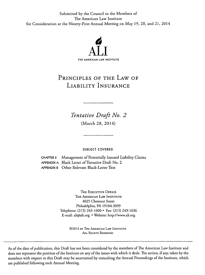 handle is hein.ali/aliliabil0013 and id is 1 raw text is: Submitted by the Council to the Members of
The American Law Institute
for Consideration at the Ninety-First Annual Meeting on May 19, 20, and 21, 2014
ALI
THE AMERICAN LAW INSTITUTE
PRINCIPLES OF THE LAW OF
LIABILITY INSURANCE
Tentative Draft No. 2
(March 28, 2014)
SUBJECT COVERED
CHAPTER 2  Management of Potentially Insured Liability Claims
APPENDIX A Black Letter of Tentative Draft No. 2
APPENDIX B Other Relevant Black-Letter Text
THE EXECUTIVE OFFICE
THE AMERICAN LAw INSTITUTE
4025 Chestnut Street
Philadelphia, PA 19104-3099
Telephone: (215) 243-1600 * Fax: (215) 243-1636
E-mail: ali@ali.org * Website: http://www.ali.org
@2014 BY THE AMERICAN LAW INSTITUTE
ALL RIGHTS RESERVED
As of the date of publication, this Draft has not been considered by the members of The American Law Institute and
does not represent the position of the Institute on any of the issues with which it deals. The action, if any, taken by the
members with respect to this Draft may be ascertained by consulting the Annual Proceedings of the Institute, which
are published following each Annual Meeting.


