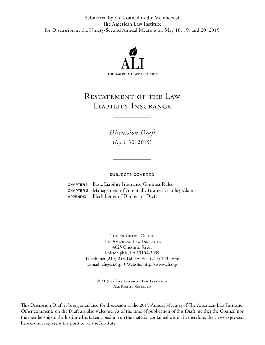 handle is hein.ali/aliliabil0017 and id is 1 raw text is: 

                            Submitted by the Council to the Members of
                                    The American Law Institute
          for Discussion at the Ninety-Second Annual Meeting on May 18, 19, and 20, 2015





                                           ALI
                                      THE AMERICAN LAW INSTITUTE



                            RESTATEMENT OF THE LAW
                                LIABILITY INSURANCE



                                      Discussion Draft
                                        (April 30, 2015)




                                        SUBJECTS COVERED
                    CHAPTER 1 Basic Liability Insurance Contract Rules
                    CHAPTER 2 Management of Potentially Insured Liability Claims
                    APPENDIX   Black Letter of Discussion Draft





                                       THE EXECUTIVE OFFICE
                                    THE AMERICAN LAW INSTITUTE
                                        4025 Chestnut Street
                                    Philadelphia, PA 19104-3099
                            Telephone: (215) 243-1600 - Fax: (215) 243-1636
                            E-mail: ali@ali.org - Website: http://www.ali.org


                                 ©2015 BY THE AMERICAN LAW INSTITUTE
                                        ALL RIGHTS RESERVED


This Discussion Draft is being circulated for discussion at the 2015 Annual Meeting of The American Law Institute.
Other comments on the Draft are also welcome. As of the time of publication of this Draft, neither the Council nor
the membership of the Institute has taken a position on the material contained within it; therefore, the views expressed
here do not represent the position of the Institute.


