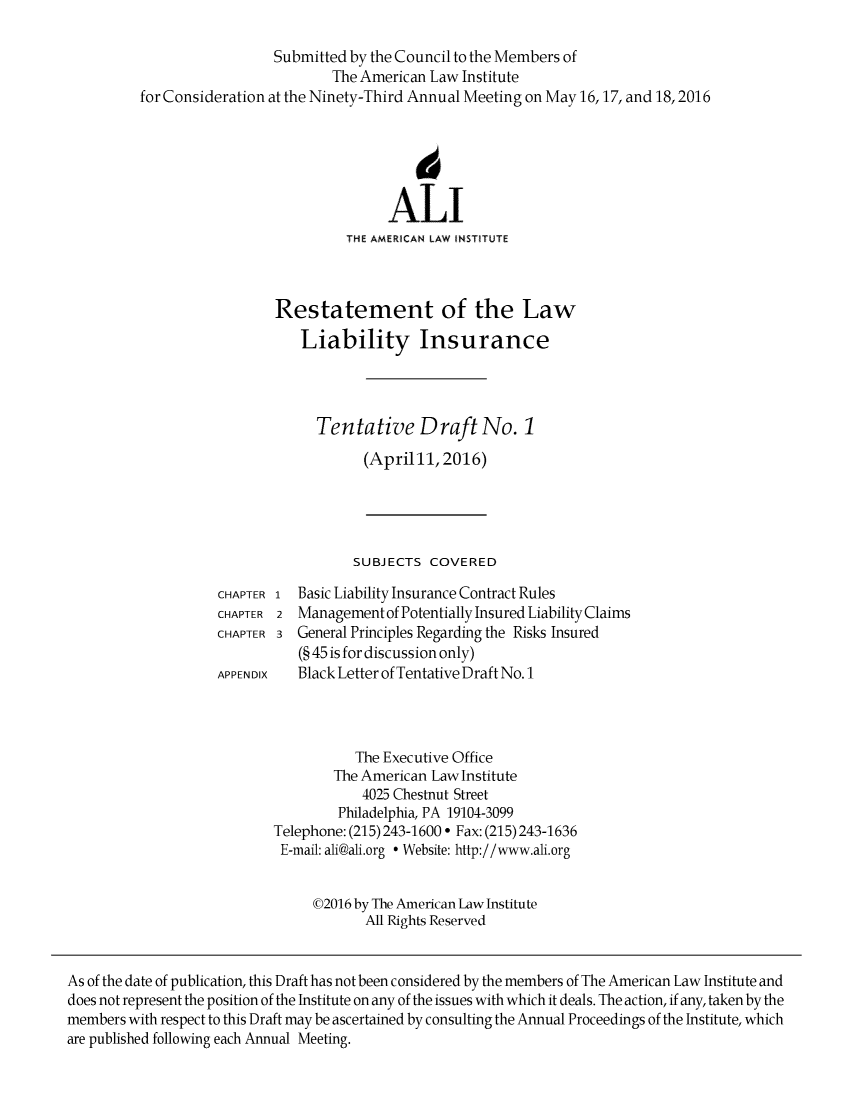 handle is hein.ali/aliliabil0018 and id is 1 raw text is: 

                           Submitted by the Council to the Members of
                                   The American Law Institute
          for Consideration at the Ninety-Third Annual Meeting on May 16,17, and 18,2016



                                              6

                                          ALI
                                     THE AMERICAN LAW INSTITUTE



                           Restatement of the Law
                               Liability Insurance




                                 Tentative Draft No. 1
                                       (April11, 2016)




                                       SUBJECTS COVERED
                    CHAPTER 1 Basic Liability Insurance Contract Rules
                    CHAPTER 2 Management of Potentially Insured Liability Claims
                    CHAPTER 3 General Principles Regarding the Risks Insured
                               (§ 45 is for discussion only)
                    APPEN DIX Black Letter of Tentative Draft No. 1



                                      The Executive Office
                                   The American Law Institute
                                       4025 Chestnut Street
                                    Philadelphia, PA 19104-3099
                           Telephone: (215) 243-1600 ° Fax: (215) 243-1636
                           E-mail: ali@ali.org  Website: http://www.ali.org


                                ©2016 by The American Law Institute
                                       All Rights Reserved


As of the date of publication, this Draft has not been considered by the members of The American Law Institute and
does not represent the position of the Institute on any of the issues with which it deals. The action, if any, taken by the
members with respect to this Draft may be ascertained by consulting the Annual Proceedings of the Institute, which
are published following each Annual Meeting.


