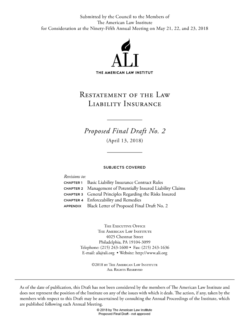 handle is hein.ali/aliliabil0022 and id is 1 raw text is: 

                  Submitted by the Council to the Members of
                          The American Law  Institute
for Consideration at the Ninety-Fifth Annual Meeting on May 21, 22, and 23, 2018







                                ALI
                         THE AMERICAN  LAW INSTITUT




                  RESTATEMENT OF THE LAW

                      LIABILITY INSURANCE





                    Proposed Final Draft No. 2

                              (April 13, 2018)


SUBJECTS  COVERED


Revisions to:
CHAPTER 1  Basic Liability Insurance Contract Rules
CHAPTER 2  Management  of Potentially Insured Liability Claims
CHAPTER 3  General Principles Regarding the Risks Insured
CHAPTER 4  Enforceability and Remedies
APPENDIx   Black Letter of Proposed Final Draft No. 2


           THE EXECUTIVE OFFICE
        THE AMERICAN LAW INSTITUTE
            4025 Chestnut Street
         Philadelphia, PA 19104-3099
Telephone: (215) 243-1600 * Fax: (215) 243-1636
E-mail: ali@ali.org * Website: http://www.ali.org

     @2018 By THE AMERICAN LAW INSTITUTE
            ALL RIGHTS RESERVED


As of the date of publication, this Draft has not been considered by the members of The American Law Institute and
does not represent the position of the Institute on any of the issues with which it deals. The action, if any, taken by the
members with respect to this Draft may be ascertained by consulting the Annual Proceedings of the Institute, which
are published following each Annual Meeting.
                                    @ 2018 by The American Law Institute
                                    Proposed Final Draft - not approved


