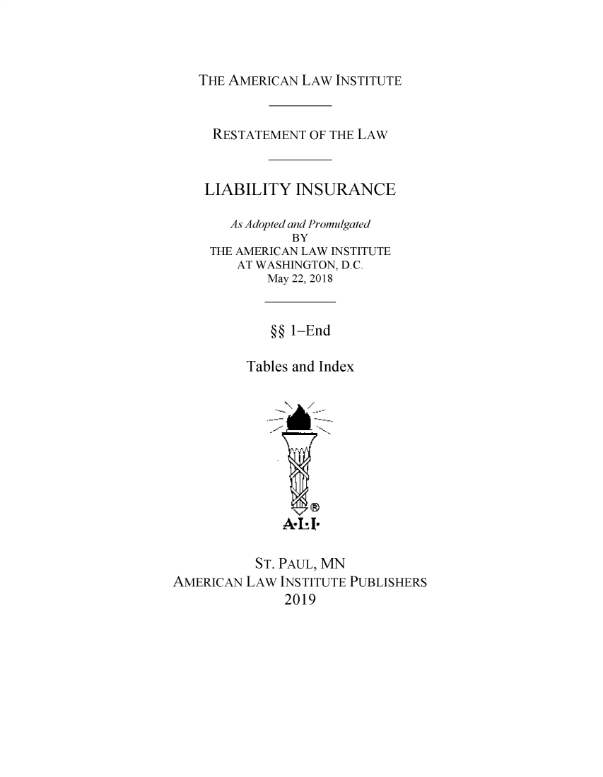 handle is hein.ali/aliliabil0023 and id is 1 raw text is: 



THE AMERICAN LAW INSTITUTE


     RESTATEMENT OF THE LAW


     LIABILITY  INSURANCE

       As Adopted and Promulgated
               BY
     THE AMERICAN LAW INSTITUTE
        AT WASHINGTON, D.C.
            May 22, 2018


            §§ 1-End

         Tables and Index









              A-  I-

           ST. PAUL, MN
AMERICAN LAW  INSTITUTE PUBLISHERS
              2019


