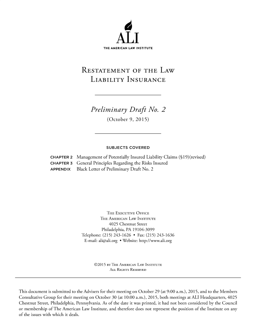 handle is hein.ali/aliliabil0024 and id is 1 raw text is: 






               ALI
          THE AMERICAN LAW INSTITUTE




RESTATEMENT OF THE LAW

    LIABILITY INSURANCE





    Preliminary Draft No. 2

           (October  9, 2015)


SUBJECTS  COVERED


Management  of Potentially Insured Liability Claims (§ 19) (revised)
General Principles Regarding the Risks Insured
Black Letter of Preliminary Draft No. 2


           THE EXECUTIVE OFFICE
        THE AMERICAN LAw INSTITUTE
            4025 Chestnut Street
         Philadelphia, PA 19104-3099
Telephone: (215) 243-1626 * Fax: (215) 243-1636
E-mail: ali@ali.org * Website: http://www.ali.org




      @2015 By THE AMERICAN LAW INSTITUTE
            ALL RIGHTS RESERVED


This document is submitted to the Advisers for their meeting on October 29 (at 9:00 a.m.), 2015, and to the Members
Consultative Group for their meeting on October 30 (at 10:00 a.m.), 2015, both meetings at ALI Headquarters, 4025
Chestnut Street, Philadelphia, Pennsylvania. As of the date it was printed, it had not been considered by the Council
or membership of The American Law Institute, and therefore does not represent the position of the Institute on any
of the issues with which it deals.


CHAPTER  2
CHAPTER  3
APPENDIX



