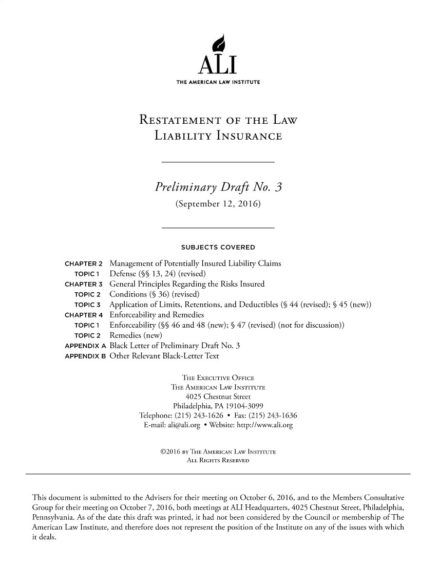 handle is hein.ali/aliliabil0025 and id is 1 raw text is: 






               ALI
          THE AMERICAN LAW INSTITUTE




RESTATEMENT OF THE LAW

    LIABILITY INSURANCE





    Preliminary Draft No. 3

          (September  12, 2016)


SUBJECTS  COVERED


CHAPTER  2
   TOPIC 1
CHAPTER  3
   TOPIC 2
   TOPIC 3
CHAPTER  4
   TOPIC 1
   TOPIC 2
APPENDIX  A
APPENDIX  B


Management  of Potentially Insured Liability Claims
Defense (M§ 13, 24) (revised)
General Principles Regarding the Risks Insured
Conditions (§ 36) (revised)
Application of Limits, Retentions, and Deductibles (§ 44 (revised); § 45 (new))
Enforceability and Remedies
Enforceability (§§ 46 and 48 (new); § 47 (revised) (not for discussion))
Remedies (new)
Black Letter of Preliminary Draft No. 3
Other Relevant Black-Letter Text


           THE EXECUTIVE OFFICE
        THE AMERICAN LAw INSTITUTE
            4025 Chestnut Street
         Philadelphia, PA 19104-3099
Telephone: (215) 243-1626 * Fax: (215) 243-1636
E-mail: ali@ali.org * Website: http://www.ali.org


      @2016 By THE AMERICAN LAW INSTITUTE
            ALL RIGHTS RESERVED


This document is submitted to the Advisers for their meeting on October 6, 2016, and to the Members Consultative
Group for their meeting on October 7, 2016, both meetings at ALI Headquarters, 4025 Chestnut Street, Philadelphia,
Pennsylvania. As of the date this draft was printed, it had not been considered by the Council or membership of The
American Law Institute, and therefore does not represent the position of the Institute on any of the issues with which
it deals.


