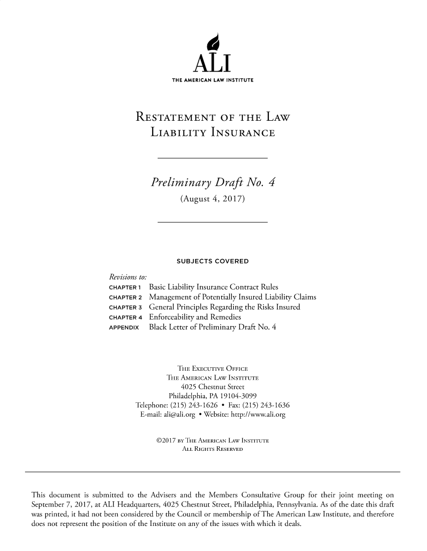 handle is hein.ali/aliliabil0026 and id is 1 raw text is: 






               ALI
          THE AMERICAN LAW INSTITUTE



RESTATEMENT OF THE LAW

    LIABILITY INSURANCE





    Preliminary Draft No. 4

            (August  4, 2017)


SUBJECTS  COVERED


Revisions to:
CHAPTER 1  Basic Liability Insurance Contract Rules
CHAPTER 2  Management  of Potentially Insured Liability Claims
CHAPTER 3  General Principles Regarding the Risks Insured
CHAPTER 4  Enforceability and Remedies
APPENDIx   Black Letter of Preliminary Draft No. 4


           THE EXECUTIVE OFFICE
        THE AMERICAN LAw INSTITUTE
            4025 Chestnut Street
         Philadelphia, PA 19104-3099
Telephone: (215) 243-1626 * Fax: (215) 243-1636
E-mail: ali@ali.org * Website: http://www.ali.org


      @2017 BY THE AMERICAN LAW INSTITUTE
            ALL RIGHTS RESERVED


This document is submitted to the Advisers and the Members Consultative Group for their joint meeting on
September 7, 2017, at ALI Headquarters, 4025 Chestnut Street, Philadelphia, Pennsylvania. As of the date this draft
was printed, it had not been considered by the Council or membership of The American Law Institute, and therefore
does not represent the position of the Institute on any of the issues with which it deals.


