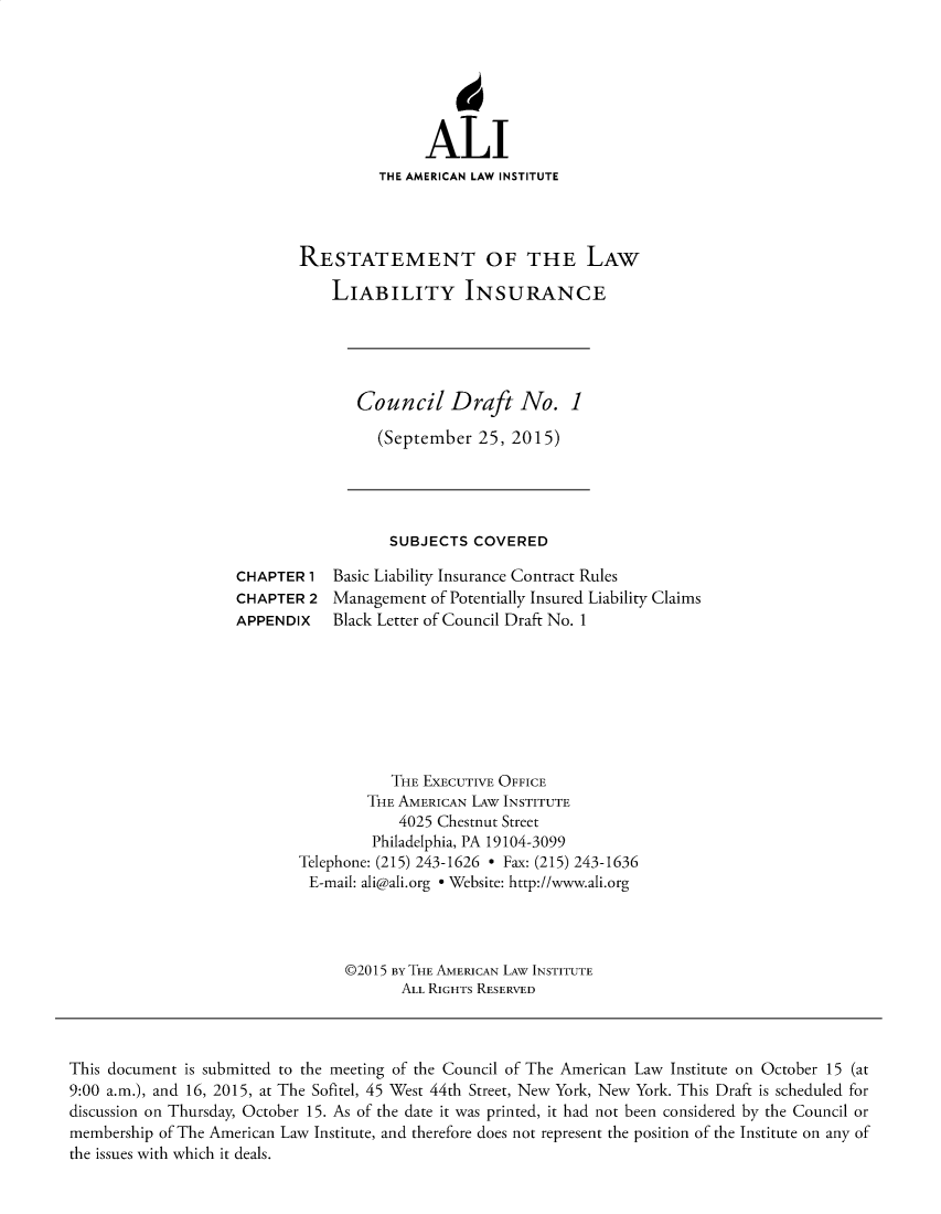 handle is hein.ali/aliliabil0027 and id is 1 raw text is: 






               ALI
          THE AMERICAN LAW INSTITUTE




RESTATEMENT OF THE LAW

    LIABILITY INSURANCE


Council Draft No. 1

  (September  25, 2015)


SUBJECTS  COVERED


CHAPTER  1
CHAPTER  2
APPENDIX


Basic Liability Insurance Contract Rules
Management  of Potentially Insured Liability Claims
Black Letter of Council Draft No. 1


           THE EXECUTIVE OFFICE
        THE AMERICAN LAw INSTITUTE
            4025 Chestnut Street
         Philadelphia, PA 19104-3099
Telephone: (215) 243-1626 * Fax: (215) 243-1636
E-mail: ali@ali.org * Website: http://www.ali.org




      @2015 By THE AMERICAN LAW INSTITUTE
            ALL RIGHTS RESERVED


This document is submitted to the meeting of the Council of The American Law Institute on October 15 (at
9:00 a.m.), and 16, 2015, at The Sofitel, 45 West 44th Street, New York, New York. This Draft is scheduled for
discussion on Thursday, October 15. As of the date it was printed, it had not been considered by the Council or
membership of The American Law Institute, and therefore does not represent the position of the Institute on any of
the issues with which it deals.


