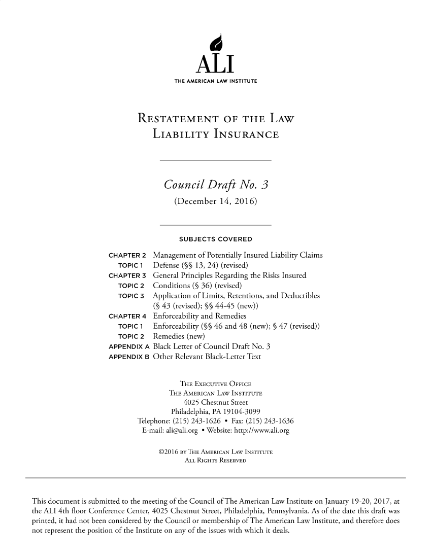 handle is hein.ali/aliliabil0029 and id is 1 raw text is: 






               ALI
          THE AMERICAN LAW INSTITUTE




RESTATEMENT OF THE LAW

    LIABILITY INSURANCE


Council Draft No. 3

   (December   14, 2016)


SUBJECTS  COVERED


CHAPTER  2
   TOPIC 1
CHAPTER  3
   TOPIC 2
   TOPIC 3

CHAPTER  4
   TOPIC 1
   TOPIC 2
APPENDIX  A
APPENDIX  B


Management  of Potentially Insured Liability Claims
Defense (M§ 13, 24) (revised)
General Principles Regarding the Risks Insured
Conditions (§ 36) (revised)
Application of Limits, Retentions, and Deductibles
(§ 43 (revised); §§ 44-45 (new))
Enforceability and Remedies
Enforceability (§§ 46 and 48 (new); § 47 (revised))
Remedies (new)
Black Letter of Council Draft No. 3
Other Relevant Black-Letter Text


           THE EXECUTIVE OFFICE
        THE AMERICAN LAw INSTITUTE
            4025 Chestnut Street
         Philadelphia, PA 19104-3099
Telephone: (215) 243-1626 * Fax: (215) 243-1636
E-mail: ali@ali.org * Website: http://www.ali.org

      @2016 By THE AMERICAN LAW INSTITUTE
            ALL RIGHTS RESERVED


This document is submitted to the meeting of the Council of The American Law Institute on January 19-20, 2017, at
the ALI 4th floor Conference Center, 4025 Chestnut Street, Philadelphia, Pennsylvania. As of the date this draft was
printed, it had not been considered by the Council or membership of The American Law Institute, and therefore does
not represent the position of the Institute on any of the issues with which it deals.


