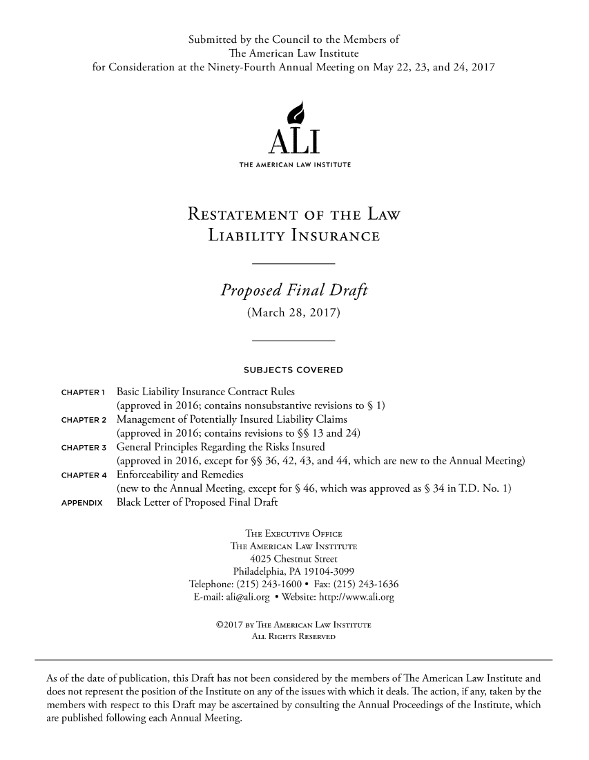 handle is hein.ali/aliliabil9921 and id is 1 raw text is: 

                            Submitted by the Council to the Members of
                                    The American Law Institute
         for Consideration at the Ninety-Fourth Annual Meeting on May 22, 23, and 24, 2017






                                           ALI
                                      THE AMERICAN LAW INSTITUTE



                            RESTATEMENT OF THE LAW

                                LIABILITY INSURANCE



                                  Proposed Final Draft

                                       (March  28,  2017)




                                       SUBJECTS  COVERED

   CHAPTER 1  Basic Liability Insurance Contract Rules
              (approved in 2016; contains nonsubstantive revisions to § 1)
   CHAPTER 2  Management  of Potentially Insured Liability Claims
              (approved in 2016; contains revisions to §§ 13 and 24)
   CHAPTER 3  General Principles Regarding the Risks Insured
              (approved in 2016, except for §§ 36, 42, 43, and 44, which are new to the Annual Meeting)
   CHAPTER 4  Enforceability and Remedies
              (new to the Annual Meeting, except for § 46, which was approved as § 34 in T.D. No. 1)
   APPENDIx   Black Letter of Proposed Final Draft

                                       THE EXECUTIVE OFFICE
                                    THE AMERICAN LAW INSTITUTE
                                        4025 Chestnut Street
                                     Philadelphia, PA 19104-3099
                            Telephone: (215) 243-1600 * Fax: (215) 243-1636
                            E-mail: ali@ali.org * Website: http://www.ali.org

                                 @2017 BY THE AMERICAN LAW INSTITUTE
                                        ALL RIGHTS RESERVED


As of the date of publication, this Draft has not been considered by the members of The American Law Institute and
does not represent the position of the Institute on any of the issues with which it deals. The action, if any, taken by the
members with respect to this Draft may be ascertained by consulting the Annual Proceedings of the Institute, which
are published following each Annual Meeting.


