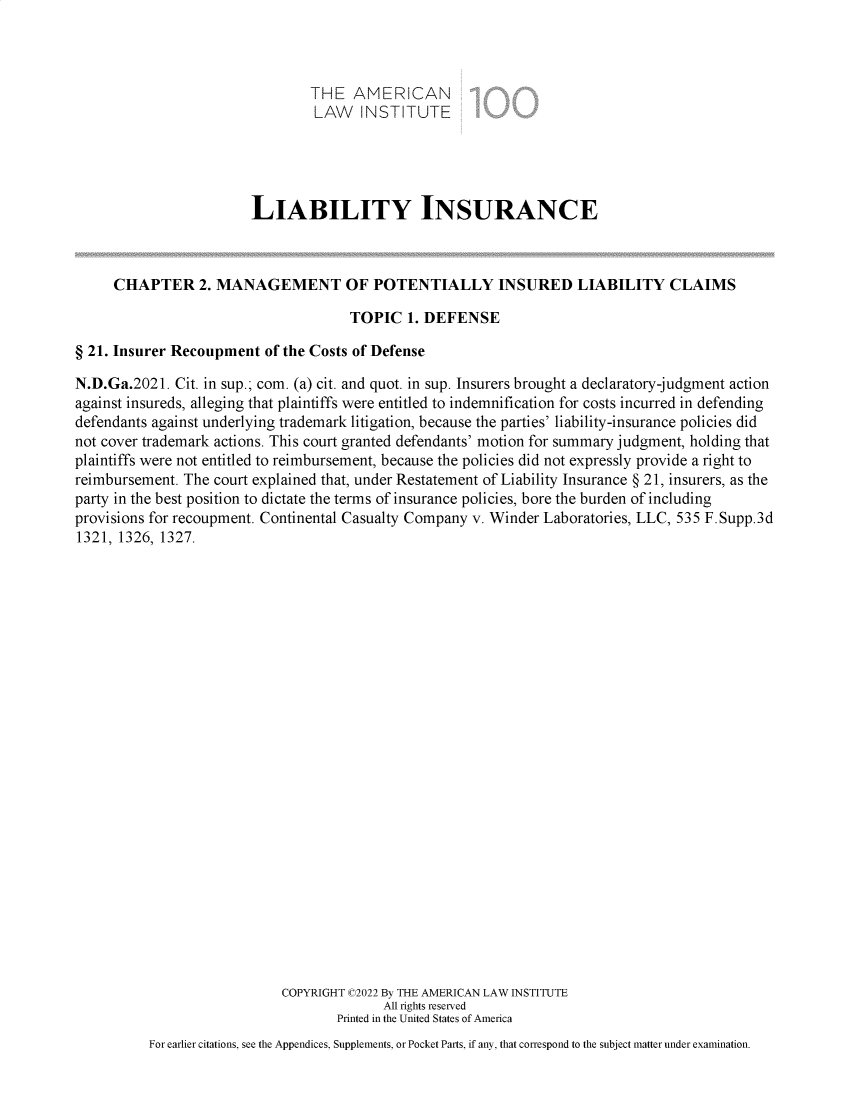 handle is hein.ali/aliliabil9931 and id is 1 raw text is: THE AMERICAN
LAW INSTITUTE
LIABILITY INSURANCE
CHAPTER 2. MANAGEMENT OF POTENTIALLY INSURED LIABILITY CLAIMS
TOPIC 1. DEFENSE
§ 21. Insurer Recoupment of the Costs of Defense
N.D.Ga.2021. Cit. in sup.; com. (a) cit. and quot. in sup. Insurers brought a declaratory-judgment action
against insureds, alleging that plaintiffs were entitled to indemnification for costs incurred in defending
defendants against underlying trademark litigation, because the parties' liability-insurance policies did
not cover trademark actions. This court granted defendants' motion for summary judgment, holding that
plaintiffs were not entitled to reimbursement, because the policies did not expressly provide a right to
reimbursement. The court explained that, under Restatement of Liability Insurance § 21, insurers, as the
party in the best position to dictate the terms of insurance policies, bore the burden of including
provisions for recoupment. Continental Casualty Company v. Winder Laboratories, LLC, 535 F.Supp.3d
1321, 1326, 1327.
COPYRIGHT C2022 By THE AMERICAN LAW INSTITUTE
All rights reserved
Printed in the United States of America
For earlier citations, see the Appendices, Supplements, or Pocket Parts, if any, that correspond to the subject matter under examination.


