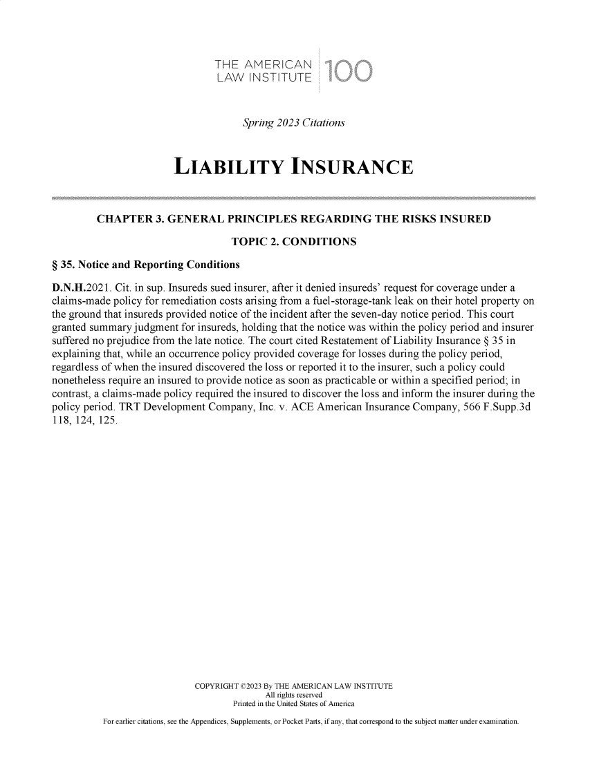 handle is hein.ali/aliliabil9932 and id is 1 raw text is: 



                                 THE  AMERICAN
                                 LAW   INSTITUTE



                                      Spring 2023 Citations



                        LIABILITY INSURANCE



         CHAPTER 3. GENERAL PRINCIPLES REGARDING THE RISKS INSURED

                                    TOPIC   2. CONDITIONS

§ 35. Notice and Reporting Conditions

D.N.H.2021.  Cit. in sup. Insureds sued insurer, after it denied insureds' request for coverage under a
claims-made policy for remediation costs arising from a fuel-storage-tank leak on their hotel property on
the ground that insureds provided notice of the incident after the seven-day notice period. This court
granted summary judgment  for insureds, holding that the notice was within the policy period and insurer
suffered no prejudice from the late notice. The court cited Restatement of Liability Insurance § 35 in
explaining that, while an occurrence policy provided coverage for losses during the policy period,
regardless of when the insured discovered the loss or reported it to the insurer, such a policy could
nonetheless require an insured to provide notice as soon as practicable or within a specified period; in
contrast, a claims-made policy required the insured to discover the loss and inform the insurer during the
policy period. TRT Development Company,  Inc. v. ACE American  Insurance Company, 566 F.Supp.3d
118, 124, 125.





















                             COPYRIGHT C2023 By THE AMERICAN LAW INSTITUTE
                                           All rights reserved
                                    Printed in the United States of America
          For earlier citations, see the Appendices, Supplements, or Pocket Parts, if any, that correspond to the subject matter under examination.


