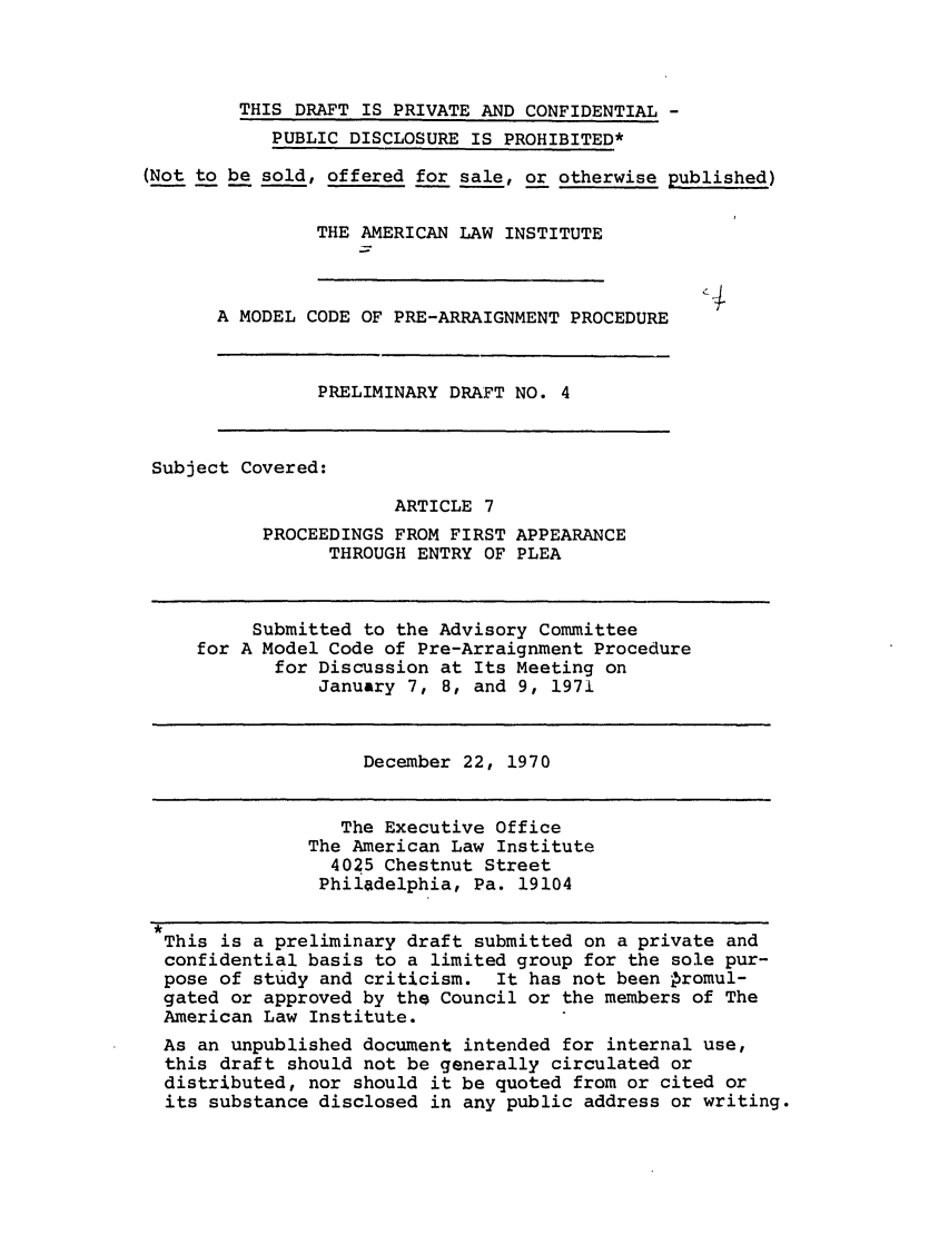 handle is hein.ali/alimcp0023 and id is 1 raw text is: THIS DRAFT IS PRIVATE AND CONFIDENTIAL -
PUBLIC DISCLOSURE IS PROHIBITED*
(Not to be sold, offered for sale, or otherwise published)
THE AMERICAN LAW INSTITUTE
A MODEL CODE OF PRE-ARRAIGNMENT PROCEDURE
PRELIMINARY DRAFT NO. 4
Subject Covered:
ARTICLE 7
PROCEEDINGS FROM FIRST APPEARANCE
THROUGH ENTRY OF PLEA
Submitted to the Advisory Committee
for A Model Code of Pre-Arraignment Procedure
for Discussion at Its Meeting on
January 7, 8, and 9, 1971
December 22, 1970
The Executive Office
The American Law Institute
4025 Chestnut Street
Philadelphia, Pa. 19104
This is a preliminary draft submitted on a private and
confidential basis to a limited group for the sole pur-
pose of study and criticism. It has not been Promul-
gated or approved by the Council or the members of The
American Law Institute.
As an unpublished document intended for internal use,
this draft should not be generally circulated or
distributed, nor should it be quoted from or cited or
its substance disclosed in any public address or writing.


