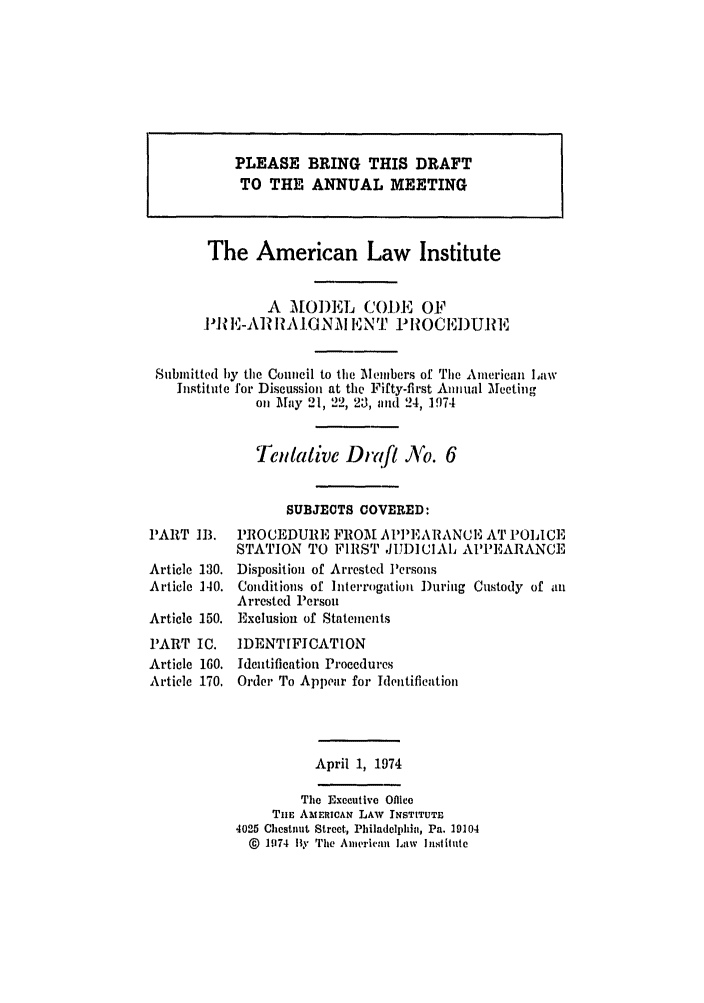 handle is hein.ali/alimcp0035 and id is 1 raw text is: The American Law Institute
A MODEL COI)E OF
I11 E-AR RiAI.NM ENT PIROCEDURE
Submitted by the Council to the elmbers of The American law
Institute for Discussion at the Fifty-first Annual Mleeting
on lay 21, 22, 20, and 24, 1974
Tentative Draft N'o. 6
SUBJECTS COVERED:
PART 113. PROCEDUR.'E FROM AP'EARANCI-v AT POLICE
STATION TO FIRST JUDICIAL APPEARANCE

Article 130.
Article 140.
Article 150.
PART IC.
Article 160.
Article 170.

Disposition of Arrested Persons
Conditions of Interrogation )uring Custody of an
Arrested Person
Exclusion of Statements
IDENTIFICATION
Identification Procedures
Order To Appear for Identification

April 1, 1974

The Executive Office
Tim AMERICAN LAW INSTITUTE
4025 Chestnut Street, Philadelphia, Pa. 19104
@ 1174 By The American Law Institute

PLEASE BRING THIS DRAFT
TO THE ANNUAL MEETING


