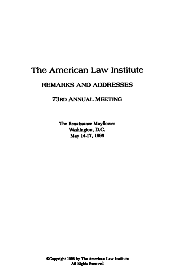 handle is hein.ali/alimetsp1996 and id is 1 raw text is: The American Law Institute
REMARKS AND ADDRESSES
73RD ANNUAL MEETING
The Renaissance Mayflower
Washington, D.C.
May 14-17, 1996
Copyright 1996 by The Amercan Law Institute
All Rights Remerved


