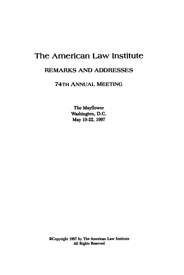 handle is hein.ali/alimetsp1997 and id is 1 raw text is: The American Law Institute
REMARKS AND ADDRESSES
74TH ANNUAL MEETING
The Mayflower
Washington, D.C.
May 19-22, 1997
OCopyright 1997 by The American Law Institute
All Rights Reserved



