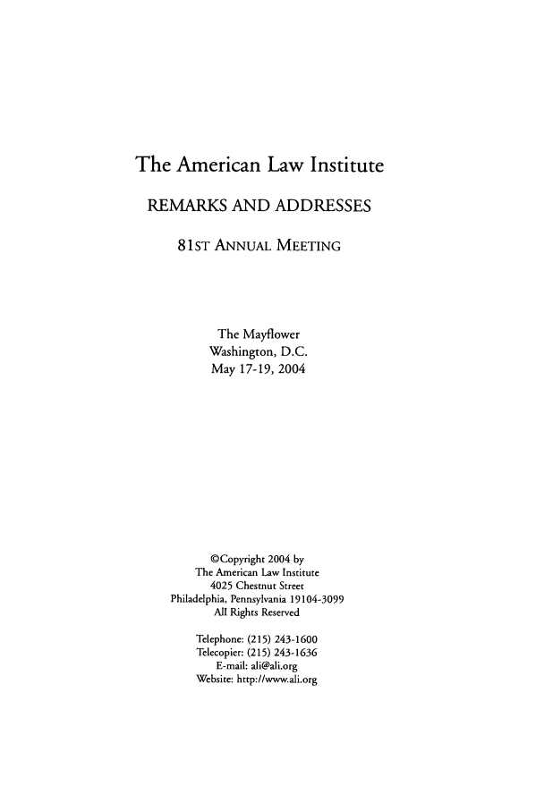 handle is hein.ali/alimetsp2004 and id is 1 raw text is: The American Law Institute
REMARKS AND ADDRESSES
81 ST ANNUAL MEETING
The Mayflower
Washington, D.C.
May 17-19, 2004
©Copyright 2004 by
The American Law Institute
4025 Chestnut Street
Philadelphia, Pennsylvania 19104-3099
All Rights Reserved
Telephone: (215) 243-1600
Telecopier: (215) 243-1636
E-mail: ali@ali.org
Website: http://www.ali.org


