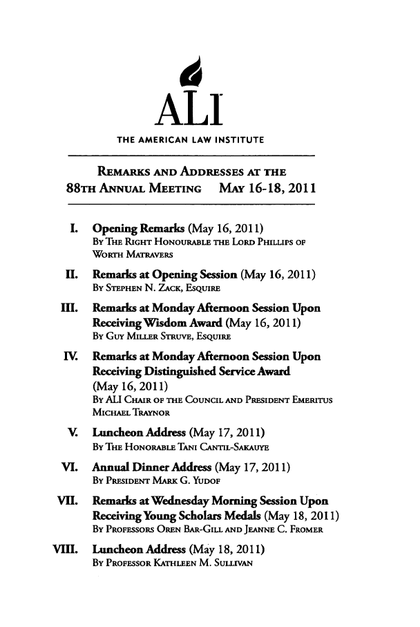 handle is hein.ali/alimetsp2011 and id is 1 raw text is: ALI
THE AMERICAN LAW INSTITUTE
REMARKS AND ADDRESSES AT THE
88THANNuAL MEETING          MAY 16-18, 2011
I.  Opening Remarks (May 16, 2011)
BYTm RIGHT HONOURABLE THE LORD PHILLIPS OF
WORTH MATRAvERs
II.  Remarks at Opening Session (May 16, 2011)
By STEPHEN N. ZACK, ESQUIRE
III.  Remarks at Monday Afternoon Session Upon
Receiving Wisdom Award (May 16, 2011)
By GuY MILLER STRUVE, ESQUIRE
IV.  Remarks at Monday Afternoon Session Upon
Receiving Distinguished Service Award
(May 16, 2011)
BY ALI CHAIR OF THE COUNCIL AND PRESIDENT EMERITUS
MICHAEL TRAYNOR
V.   Luncheon Address (May 17, 2011)
BY THE HONoRABLE TANI CANTIL-SAKAUYE
VI.   Annual Dinner Address (May 17, 2011)
BY PRESIDENT MARK G. YUDOF
VII. Remarks at Wednesday Morning Session Upon
Receiving Young Scholars Medals (May 18, 2011)
By PROFESSORS OREN BAR-GILL AND JEANNE C. FROMER
VIII.  Luncheon Address (May 18, 2011)
BY PROFESSOR KATHLEEN M. SULLIVAN


