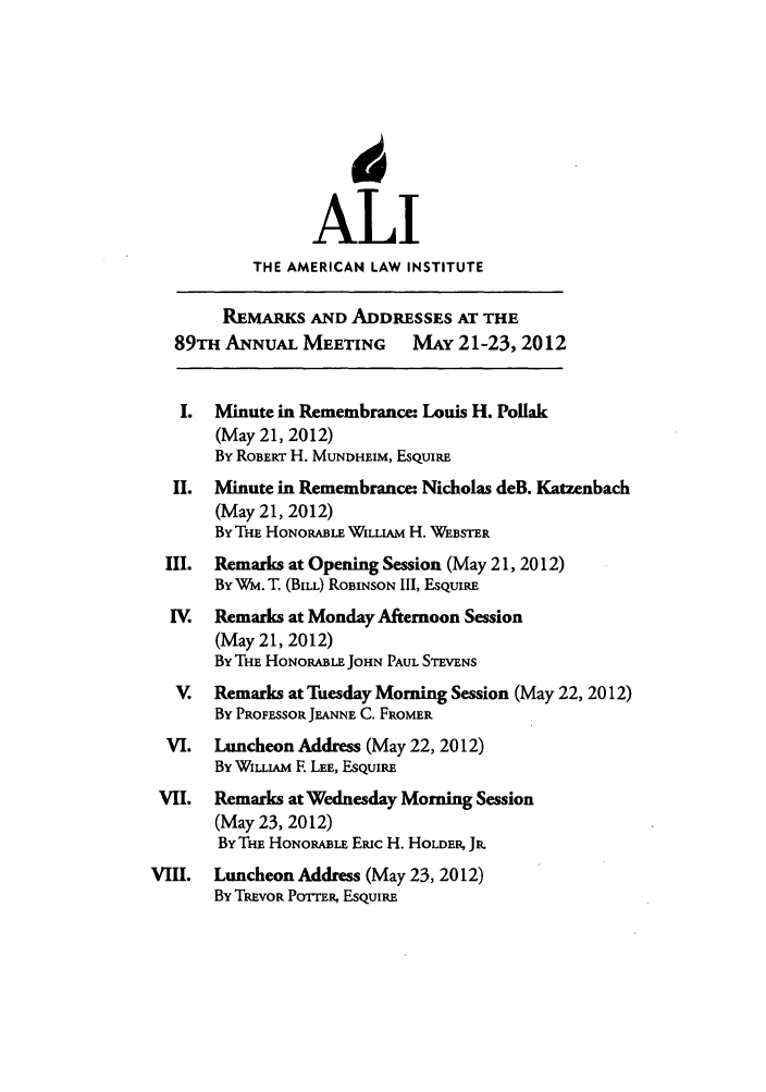 handle is hein.ali/alimetsp2012 and id is 1 raw text is: ALI
THE AMERICAN LAW INSTITUTE
REMARKS AND ADDRESSES AT THE
89TH ANNUAL MEETING MAY 21-23, 2012
I.  Minute in Remembrance: Louis H. Pollak
(May 21, 2012)
By ROBERT H. MUNDHEIM, ESQUIRE
II.  Minute in Remembrance: Nicholas deB. Katzenbach
(May 21, 2012)
By THE HONORABLE WILLIAM H. WEBSTER
III.  Remarks at Opening Session (May 21, 2012)
By Wm. T. (BILL) ROBINSON III, ESQUIRE
IV.  Remarks at Monday Afternoon Session
(May 21, 2012)
By THE HONORABLE JOHN PAUL STEVENS
V.  Remarks at Tuesday Morning Session (May 22, 2012)
By PROFESSOR JEANNE C. FROMER
VI.  Luncheon Address (May 22, 2012)
By WiuIAm E LEE, ESQUIRE
VII.  Remarks at Wednesday Morning Session
(May 23, 2012)
BY THE HONORABLE Emic H. HOLDER, JR.
VIII.  Luncheon Address (May 23, 2012)
By TREVOR POTTER, ESQUIRE



