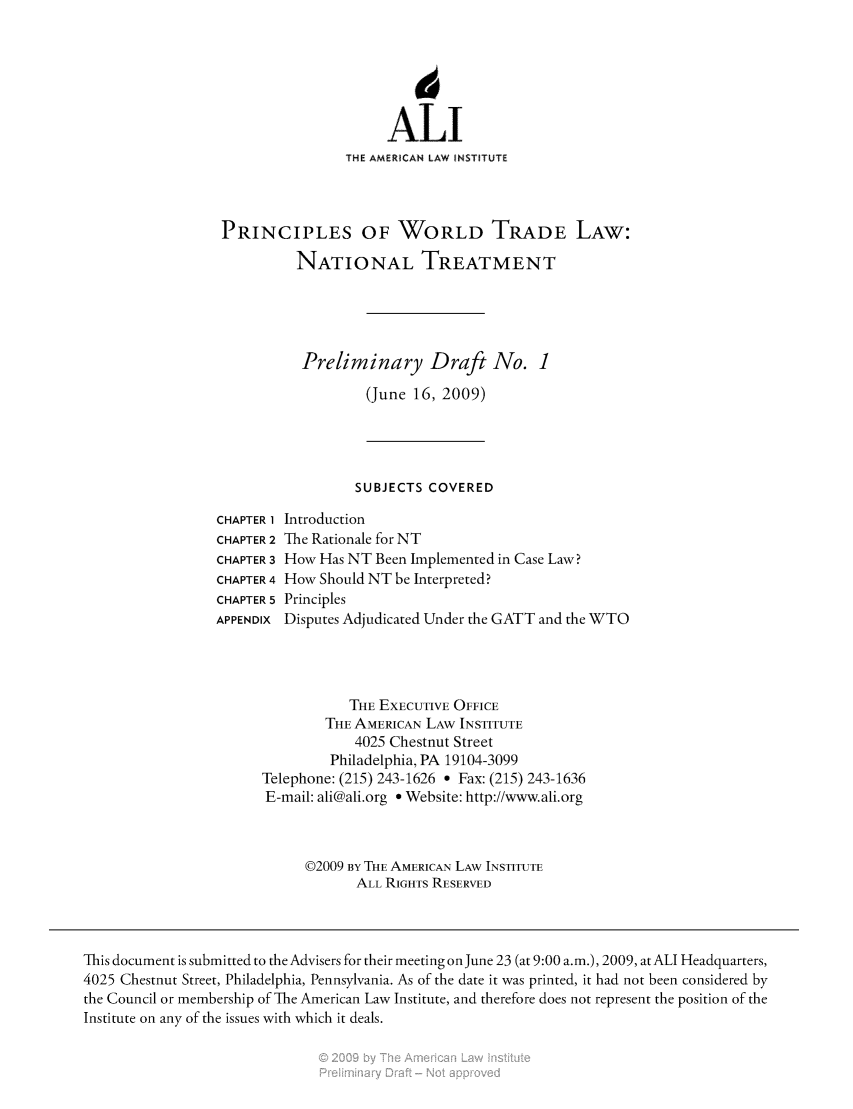 handle is hein.ali/aliprinnat0001 and id is 1 raw text is: 





                                       ALI
                                 THE AMERICAN LAW INSTITUTE



                  PRINCIPLES OF WORLD TRADE LAW:
                           NATIONAL TREATMENT




                           Preliminary Draft No. 1
                                    (June 16, 2009)




                                    SUBJECTS COVERED
                 CHAPTER 1 Introduction
                 CHAPTER 2 The Rationale for NT
                 CHAPTER 3 How Has NT Been Implemented in Case Law?
                 CHAPTER 4 How Should NT be Interpreted?
                 CHAPTER 5 Principles
                 APPENDIX Disputes Adjudicated Under the GATT and the WTO



                                  THE EXECUTIVE OFFICE
                               THE AMERICAN LAW INSTITUTE
                                   4025 Chestnut Street
                               Philadelphia, PA 19104-3099
                       Telephone: (215) 243-1626 * Fax: (215) 243-1636
                       E-mail: ali@ali.org * Website: http://www.ali.org


                            ©2009 BY THE AMERICAN LAW INSTITUTE
                                   ALL RIGHTS RESERVED



This document is submitted to the Advisers for their meeting on June 23 (at 9:00 a.m.), 2009, at ALI Headquarters,
4025 Chestnut Street, Philadelphia, Pennsylvania. As of the date it was printed, it had not been considered by
the Council or membership of The American Law Institute, and therefore does not represent the position of the
Institute on any of the issues with which it deals.


