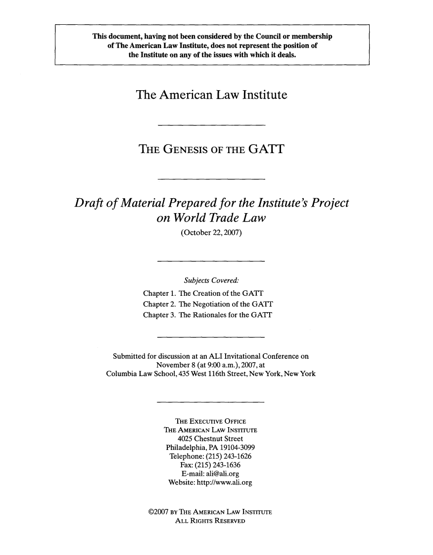 handle is hein.ali/aliptl0005 and id is 1 raw text is: 


     This document, having not been considered by the Council or membership
        of The American Law Institute, does not represent the position of
              the Institute on any of the issues with which it deals.



              The American Law Institute





                THE GENESIS OF THE GATT





Draft of Material Prepared for the Institute's Project
                     on World Trade Law
                           (October 22,2007)


                   Subjects Covered:
         Chapter 1. The Creation of the GATT
         Chapter 2. The Negotiation of the GATT
         Chapter 3. The Rationales for the GATT



  Submitted for discussion at an ALI Invitational Conference on
             November 8 (at 9:00 a.m.), 2007, at
Columbia Law School, 435 West 116th Street, New York, New York




                 THE EXECUTIVE OFFICE
              THE AMERICAN LAW INSTITUTE
                  4025 Chestnut Street
               Philadelphia, PA 19104-3099
               Telephone: (215) 243-1626
                  Fax: (215) 243-1636
                  E-mail: ali@ali.org
               Website: http://www.ali.org


           ©2007 BY THE AMERICAN LAW INSTITUTE
                 ALL RIGHTS RESERVED


