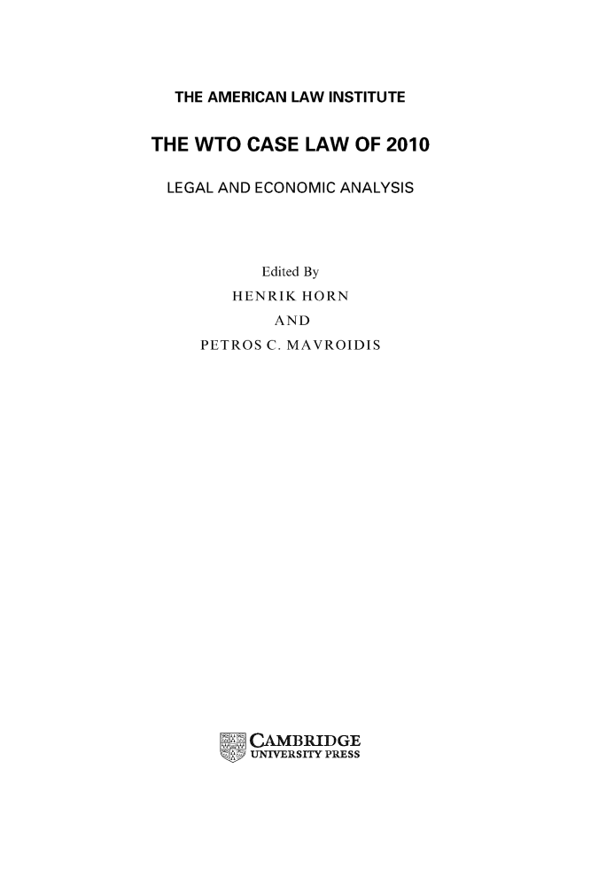 handle is hein.ali/aliptl0013 and id is 1 raw text is: 




  THE AMERICAN LAW INSTITUTE


THE WTO CASE LAW OF 2010

  LEGAL AND ECONOMIC ANALYSIS




           Edited By
        HENRIK HORN
            AND
     PETROS C. MAVROIDIS
























          CAMBRIDGE
          UNIVERSITY PRESS



