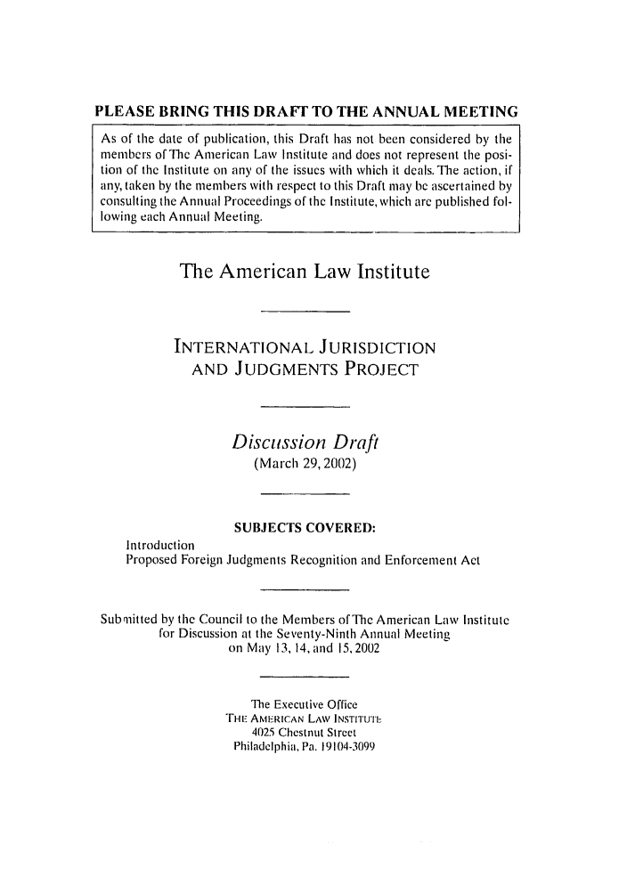 handle is hein.ali/alirej0009 and id is 1 raw text is: PLEASE BRING THIS DRAFT TO THE ANNUAL MEETING
As of the date of publication, this Draft has not been considered by the
members of Thc American Law Institute and does not represent the posi-
tion of the Institute on any of the issues with which it deals. The action, if
any, taken by the members with respect to this Draft may be ascertained by
consulting the Annual Proceedings of the Institute, which are published fol-
lowing each Annual Meeting.
The American Law Institute
INTERNATIONAL JURISDICTION
AND JUDGMENTS PROJECT
Discussion Draft
(March 29, 2002)
SUBJECTS COVERED:
Introduction
Proposed Foreign Judgments Recognition and Enforcement Act
Submitted by the Council to the Members of The American Law Institute
for Discussion at the Seventy-Ninth Annual Meeting
on May 13, 14, and 15,2002
The Executive Office
THIE AMERICAN LAW INSTITUTE
4025 Chestnut Street
Philadelphia, Pa. 19104-3099


