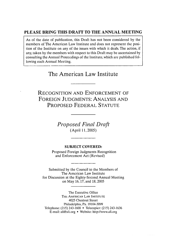 handle is hein.ali/alirej0013 and id is 1 raw text is: PLEASE BRING THIS DRAFT TO THE ANNUAL MEETING
As of the date of publication, this Draft has not been considered by the
members of The American Law Institute and does not represent the posi-
tion of the Institute on any of the issues with which it deals. The action, if
any, taken by the members with respect to this Draft may be ascertained by
consulting the Annual Proceedings of the Institute, which arc published fol-
lowing each Annual Meeting.

The American Law Institute
RECOGNITION AND ENFORCEMENT OF
FOREIGN JUDGMENTS: ANALYSIS AND
PROPOSED FEDERAL STATUTE
Proposed Final Draft
(April 11,2005)
SUBJECT COVERED:
Proposed Foreign Judgments Recognition
and Enforcement Act (Revised)
Submitted by the Council to the Members of
The American Law Institute
for Discussion at the Eighty-Second Annual Meeting
on May 16.17, and 18, 2005
The Executive Office
THi: AMERICAN LAW INSTITUTE
4025 Chestnut Street
Philadelphia, Pa. 19104-3099
Telephone: (215) 243-1600 * Telecopier: (215) 243-1636
E-mail: ali@ali.org * Website: http://www.ali.org


