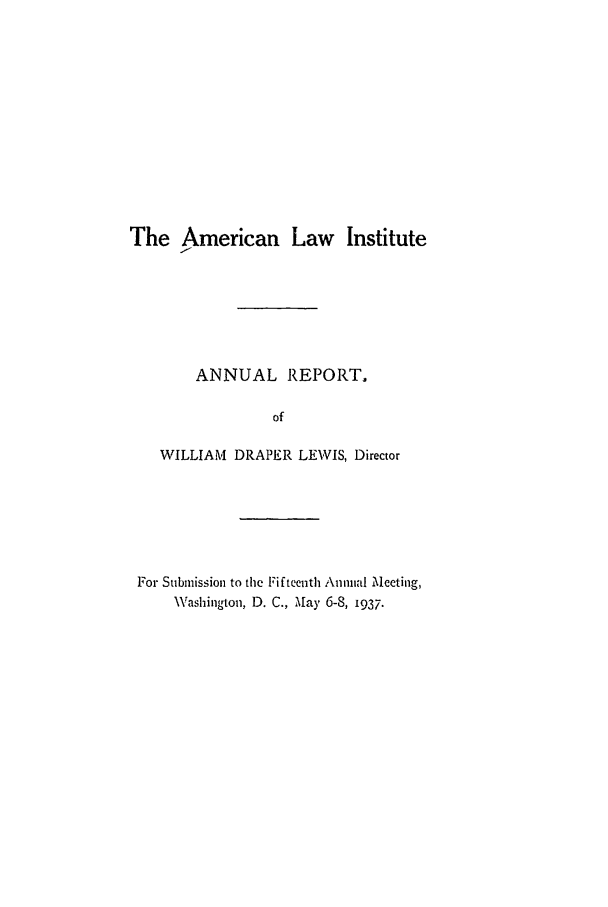handle is hein.ali/alirep1937 and id is 1 raw text is: The American Law Institute
ANNUAL REPORT.
of
WILLIAM DRAPER LEWIS, Director

For Submission to the Fifteenth Annual Meeting,
Washington, D. C., May 6-8, 1937.


