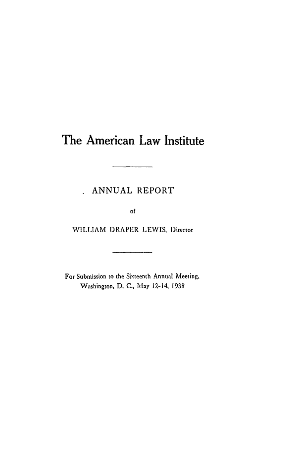handle is hein.ali/alirep1938 and id is 1 raw text is: The American Law Institute
ANNUAL REPORT
of
WILLIAM DRAPER LEWIS, Director

For Submission to the Sixteenth Annual Meeting,
Washington, D. C., May 12-14, 1938


