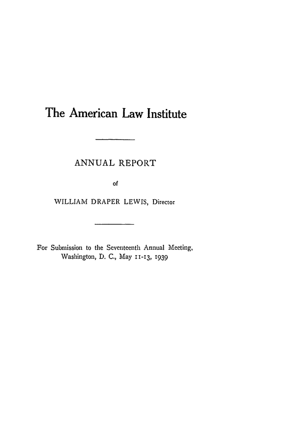 handle is hein.ali/alirep1939 and id is 1 raw text is: The American Law Institute
ANNUAL REPORT
of
WILLIAM DRAPER LEWIS, Director

For Submission to the Seventeenth Annual Meeting,
Washington, D. C., May 11-13, 1939


