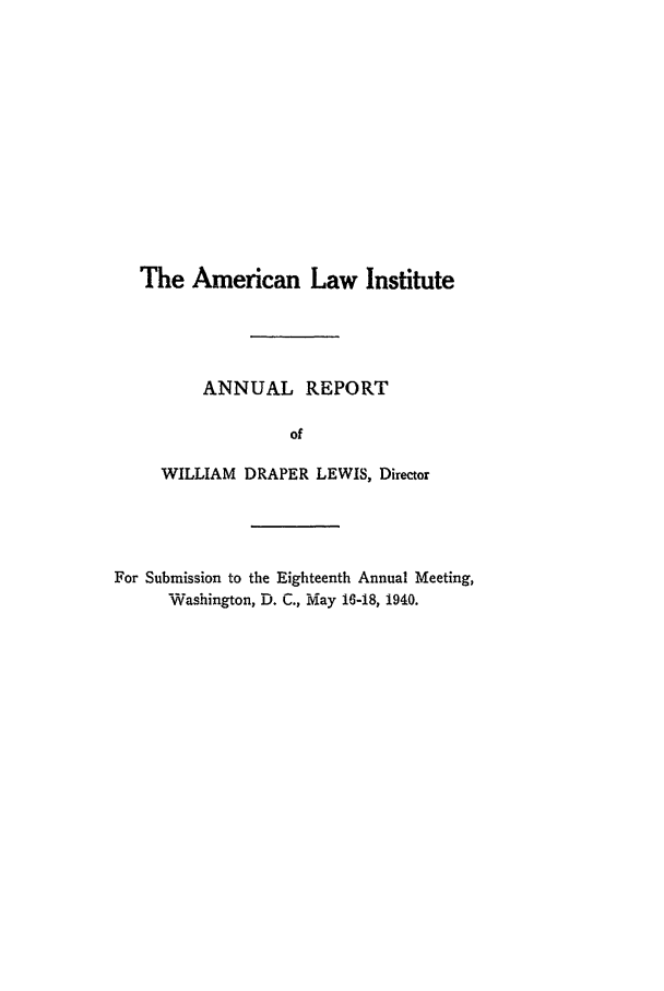 handle is hein.ali/alirep1940 and id is 1 raw text is: The American Law Institute
ANNUAL REPORT
of
WILLIAM DRAPER LEWIS, Director
For Submission to the Eighteenth Annual Meeting,
Washington, D. C., May 16-18, 1940.



