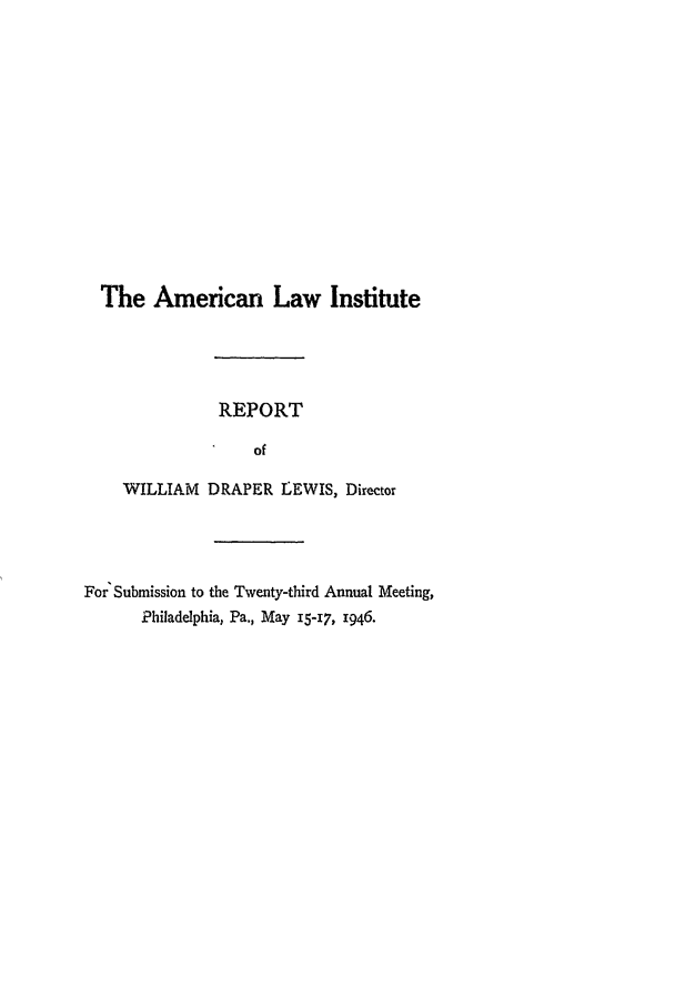 handle is hein.ali/alirep1946 and id is 1 raw text is: The American Law Institute
REPORT
of
WILLIAM DRAPER LEWIS, Director
For Submission to the Twenty-third Annual Meeting,
Philadelphia, Pa., May 15-17, r946.


