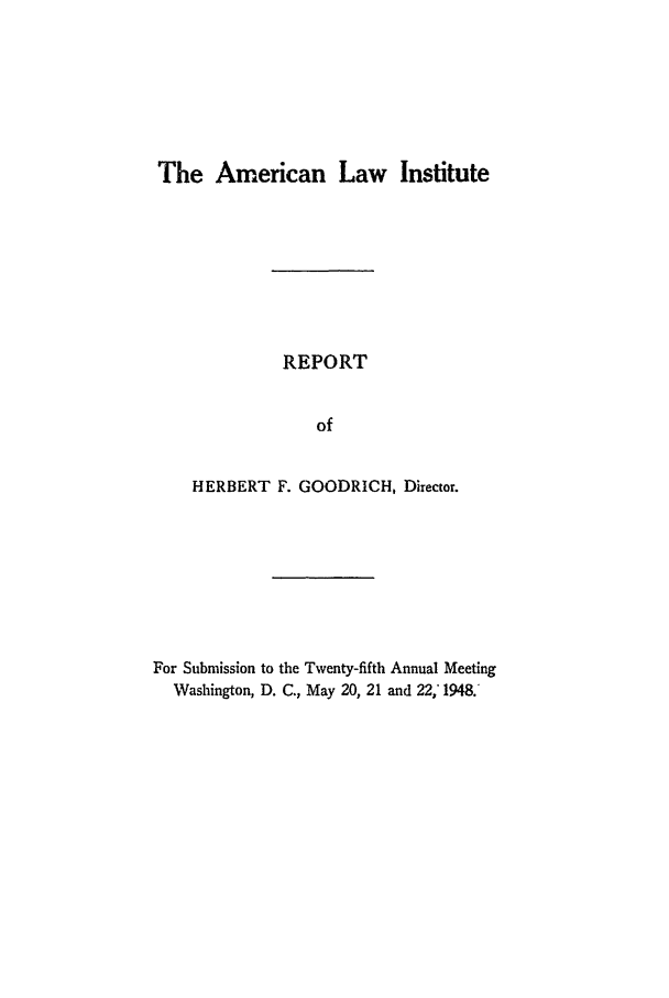 handle is hein.ali/alirep1948 and id is 1 raw text is: The American Law Institute

REPORT
of
HERBERT F. GOODRICH, Director.

For Submission to the Twenty-fifth Annual Meeting
Washington, D. C., May 20, 21 and 22,' 1948.


