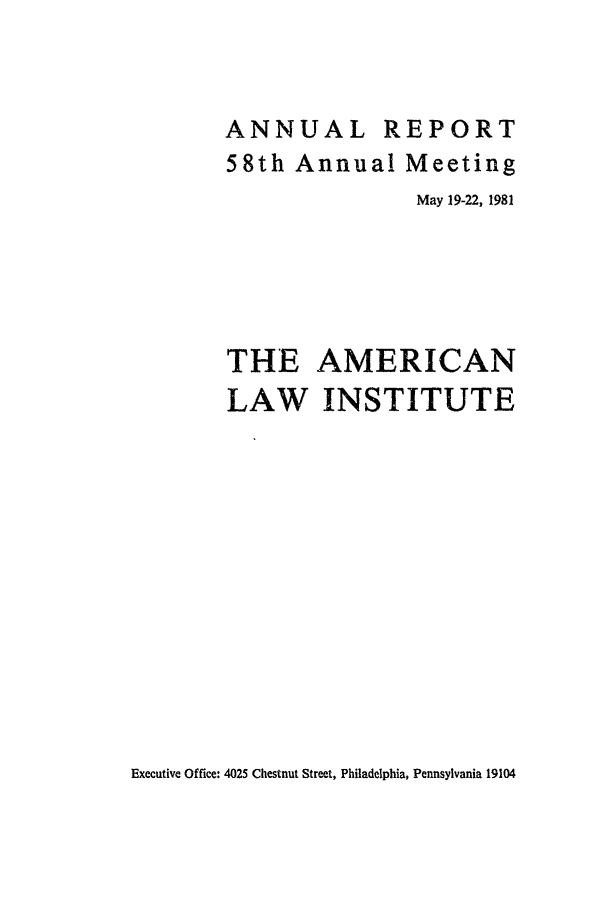 handle is hein.ali/alirep1981 and id is 1 raw text is: ANNUAL REPORT
58th Annual Meeting
May 19-22, 1981
THE AMERICAN
LAW INSTITUTE

Executive Office: 4025 Chestnut Street, Philadelphia, Pennsylvania 19104


