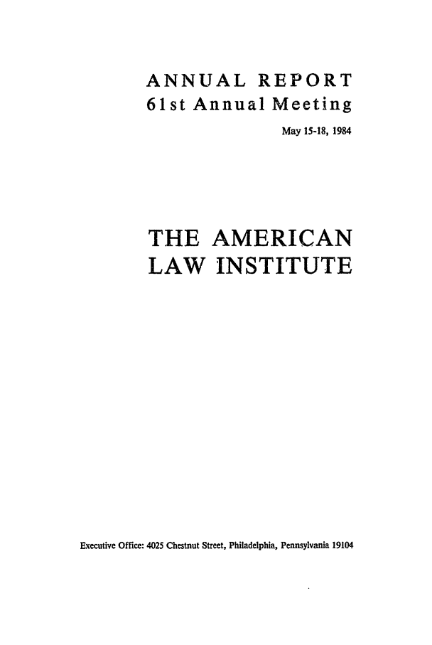 handle is hein.ali/alirep1984 and id is 1 raw text is: ANNUAL REPORT
61st Annual Meeting
May 15-18, 1984
THE AMERICAN
LAW INSTITUTE

Executive Office: 4025 Chestnut Street, Philadelphia, Pennsylvania 19104


