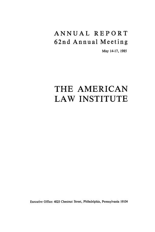 handle is hein.ali/alirep1985 and id is 1 raw text is: ANNUAL R
62nd Annual

EPORT
Meeting

May 14-17, 1985
THE AMERICAN
LAW INSTITUTE

Executive Office: 4025 Chestnut Street, Philadelphia, Pennsylvania 19104


