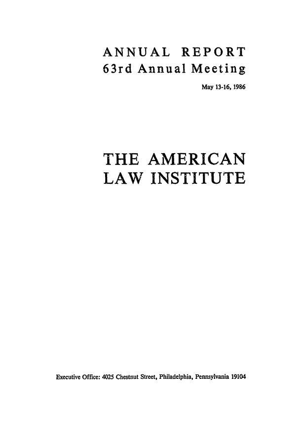 handle is hein.ali/alirep1986 and id is 1 raw text is: ANNUAL REPORT
63rd Annual Meeting
May 13-16, 1986
THE AMERICAN
LAW INSTITUTE

Executive Office: 4025 Chestnut Street, Philadelphia, Pennsylvania 19104


