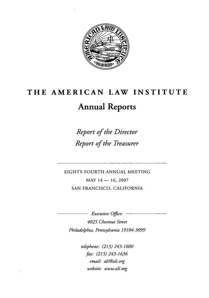 handle is hein.ali/alirep2007 and id is 1 raw text is: THE AMERICAN LAW INSTITUTE
Annual Reports
Report of the Director
Report of the Treasurer
EIGHTY-FOURTH ANNUAL MEETING
MAY 14 - 16, 2007
SAN FRANCISCO, CALIFORNIA
Executive Office:
4025 Chestnut Street
Philadelphia, Pennsylvania 19104-3099
telephone: (215) 243-1600
fax. (215) 243-1636
email: ali@ali.org
website: www.ali.'org


