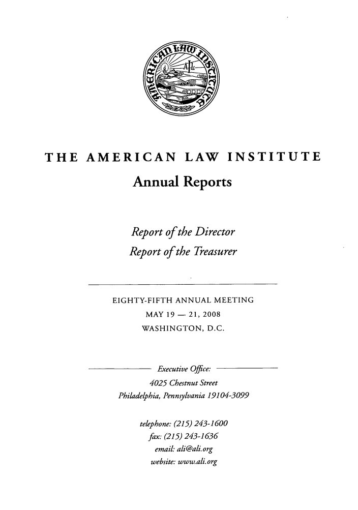 handle is hein.ali/alirep2008 and id is 1 raw text is: THE AMERICAN LAW INSTITUTE
Annual Reports
Report of the Director
Report of the Treasurer
EIGHTY-FIFTH ANNUAL MEETING
MAY 19 - 21, 2008
WASHINGTON, D.C.
Executive Office:
4025 Chestnut Street
Philadelphia, Pennsylvania 19104-3099
telephone: (215) 243-1600
fax. (215) 243-1636
email: ali@ali.org
website: www.ali. org


