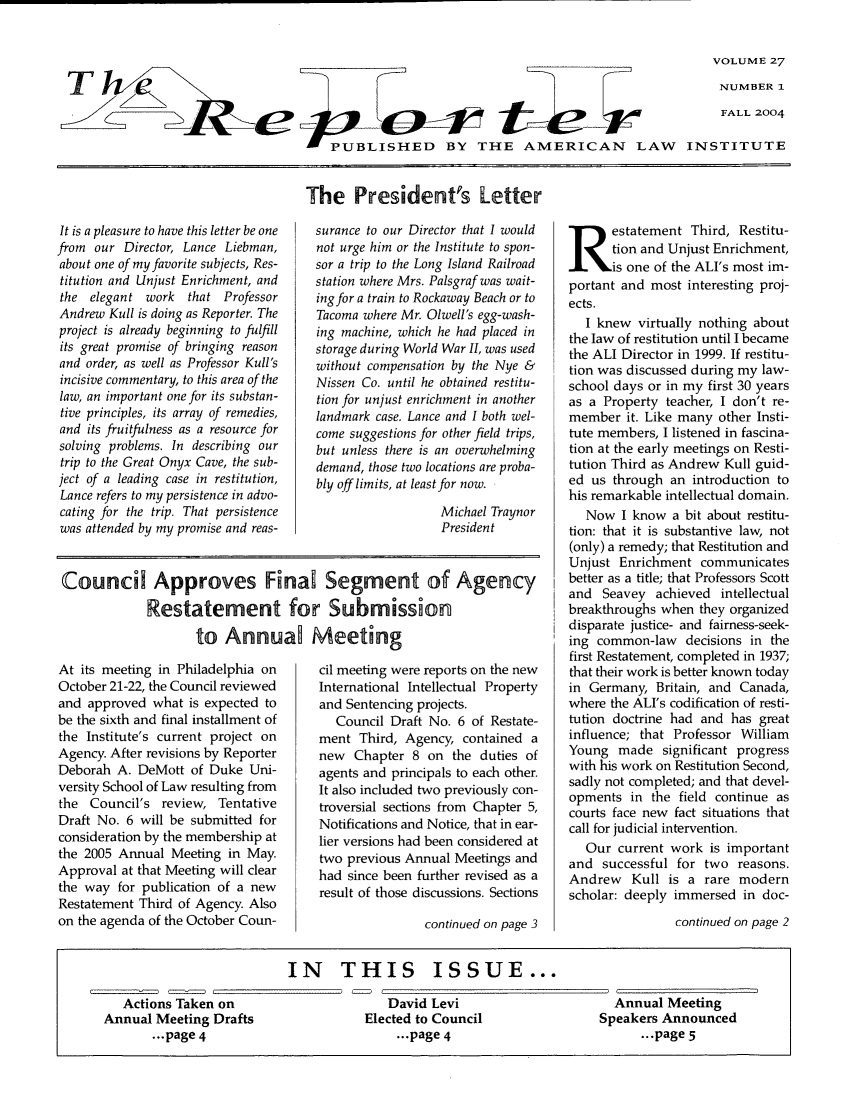 handle is hein.ali/alireporter0027 and id is 1 raw text is: VOLUME 27
NUMBER 1
FALL 2004

A PUBLISHED BY THE AMERICAN LAW INSTITUTE

It is a pleasure to have this letter be one
from our Director, Lance Liebman,
about one of my favorite subjects, Res-
titution and Unjust Enrichment, and
the  elegant work     that Professor
Andrew Kull is doing as Reporter. The
project is already beginning to fulfill
its great promise of bringing reason
and order, as well as Professor Kull's
incisive commentary, to this area of the
law, an important one for its substan-
tive principles, its array of remedies,
and its fruitfulness as a resource for
solving problems. In describing our
trip to the Great Onyx Cave, the sub-
ject of a leading case in restitution,
Lance refers to my persistence in advo-
cating for the trip. That persistence
was attended by my promise and reas-

The President's Letter
surance to our Director that I would
not urge him or the Institute to spon-
sor a trip to the Long Island Railroad
station where Mrs. Palsgraf was wait-
ingfor a train to Rockaway Beach or to
Tacoma where Mr. Olwell's egg-wash-
ing machine, which he had placed in
storage during World War II, was used
without compensation by the Nye &
Nissen Co. until he obtained restitu-
tion for unjust enrichment in another
landmark case. Lance and I both wel-
come suggestions for other field trips,
but unless there is an overwhelming
demand, those two locations are proba-
bly off limits, at least for now.
Michael Traynor
President

Council Approves FinaJ Segment of Agency
Restatement for Submission
to Annua  Meeting

At its meeting in Philadelphia on
October 21-22, the Council reviewed
and approved what is expected to
be the sixth and final installment of
the Institute's current project on
Agency. After revisions by Reporter
Deborah A. DeMott of Duke Uni-
versity School of Law resulting from
the Council's review, Tentative
Draft No. 6 will be submitted for
consideration by the membership at
the 2005 Annual Meeting in May.
Approval at that Meeting will clear
the way for publication of a new
Restatement Third of Agency. Also
on the agenda of the October Coun-

cil meeting were reports on the new
International Intellectual Property
and Sentencing projects.
Council Draft No. 6 of Restate-
ment Third, Agency, contained a
new Chapter 8 on the duties of
agents and principals to each other.
It also included two previously con-
troversial sections from Chapter 5,
Notifications and Notice, that in ear-
lier versions had been considered at
two previous Annual Meetings and
had since been further revised as a
result of those discussions. Sections
continued on page 3

estatement Third, Restitu-
tion and Unjust Enrichment,
is one of the ALI's most im-
portant and most interesting proj-
ects.
I knew virtually nothing about
the law of restitution until I became
the ALI Director in 1999. If restitu-
tion was discussed during my law-
school days or in my first 30 years
as a Property teacher, I don't re-
member it. Like many other Insti-
tute members, I listened in fascina-
tion at the early meetings on Resti-
tution Third as Andrew Kull guid-
ed us through an introduction to
his remarkable intellectual domain.
Now I know a bit about restitu-
tion: that it is substantive law, not
(only) a remedy; that Restitution and
Unjust Enrichment communicates
better as a title; that Professors Scott
and Seavey achieved intellectual
breakthroughs when they organized
disparate justice- and fairness-seek-
ing common-law decisions in the
first Restatement, completed in 1937;
that their work is better known today
in Germany, Britain, and Canada,
where the ALI's codification of resti-
tution doctrine had and has great
influence; that Professor William
Young made significant progress
with his work on Restitution Second,
sadly not completed; and that devel-
opments in the field continue as
courts face new fact situations that
call for judicial intervention.
Our current work is important
and successful for two reasons.
Andrew Kull is a rare modern
scholar: deeply immersed in doc-
continued on page 2

IN THIS ISSUE...
Actions Taken on                   David Levi                     Annual Meeting
Annual Meeting Drafts              Elected to Council             Speakers Announced
...page 4                        ...page 4                       ...page 5


