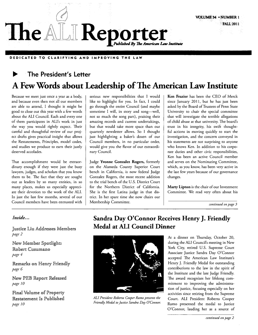 handle is hein.ali/alireporter0034 and id is 1 raw text is: e A     Reorter

VOLUME 34 - NUMBER 1
FALL 2011I

DEDICATED TO CLARIFYING AND IMPROVING THE LAW
1   The President's Letter
A Few Words about Leadership of The American Law Institute

Because we meet just once a year as a body,
and because even then not all our members
are able to attend, I thought it might be
good to close out this year with a few words
about the AlI Council. Each and every one
of them participates in ALI's work in just
the way you would rightly expect. Their
careful and thoughtful review of our proj-
ect drafts gives practical insight that allows
the Restatements, Principles, model codes,
and studies we produce to earn their justly
deserved accolades.
That accomplishment would be extraor-
dinary enough if they were just the busy
lawyers, judges, and scholars that you know
them to be. The fact that they are sought
out as leaders by so many entities, in so
many places, makes us especially appreci-
ate their devotion to the work of the ALI.
In just the last few months, several of our
Council members have been entrusted with

serious new responsibilities that I would
like to highlight for you. In fact, I could
go through the entire Council (and maybe
sometime I will, in story and song-well,
not so much the song part), praising their
amazing records and current undertakings,
but that would take more space than our
quarterly newsletter allows. So I thought
just highlighting a baker's dozen of our
Council members, in no particular order,
would give you the flavor of our extraordi-
nary Council.
Judge Yvonne Gonzalez Rogers, formerly
on the Alameda County Superior Court
bench in California, is now federal Judge
Gonzalez Rogers, the most recent addition
to the trial bench of the U.S. District Court
for the Northern District of California.
She is the first Latina judge in that dis-
trict. In her spare time she now chairs our
Membership Committee.

Ken Frazier has been the CEO of Merck
since January 2011, but he has just been
asked by the Board of Trustees of Penn State
University to chair the special committee
that will investigate the terrible allegations
of child abuse at that university. The board's
trust in his integrity, his swift thought-
ful actions in moving quickly to start the
investigation, and the concern conveyed in
his statements are not surprising to anyone
who knows Ken. In addition to his corpo-
rate duties and other civic responsibilities,
Ken has been an active Council member
and serves on the Nominating Committee,
which, as you know, has been very active in
the last few years because of our governance
changes.
Marty Lipton is the chair of our Investment
Committee. We read very often about his

continued on pag e 3

Inside...

Justice Liu Addresses Members
page 2
New Member Spotlight:
Robert Cusumano
page 4
Remarks on Henry Friendly
page 6
New PEB Report Released
page 10
Final Volume of Property
Restatement Is Published
page 10

Sandra Day O'Connor Receives Henry J. Friendly
Medal at ALI Council Dinner

ALl President Roberta Cooper Ramo presents the
Friendly Medal to Justice Sandra Day O'Connor.

At a dinner on Thursday, October 20,
during the ALl Council's meeting in New
York City, retired U.S. Supreme Court
Associate Justice Sandra Day O'Connor
accepted The American Law Institute's
Henry J. Friendly Medal for outstanding
contributions to the law in the spirit of
the Institute and the late Judge Friendly.
The award recognizes her lifelong com-
mitment to improving the administra-
tion of justice, focusing especially on her
activities since retiring from the Supreme
Court. ALI President Roberta Cooper
Ramo presented the medal to Justice
O'Connor, lauding her as a source of

continued on page 2


