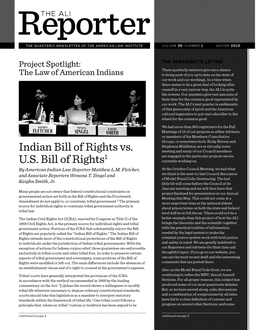 handle is hein.ali/alireporter0039 and id is 1 raw text is: 


           THE ALI



Reporter


    THE QUARTERLY NEWSLETTER   OF THE AMERICAN LAW  INSTITUTE




Project Spotlight:

The Law of American Indians


















Indian Bill of Rights vs.


U.S. Bill of Rights

By American   Indian Law  Reporter Matthew   L.M  Fletcher,
and Associate Reporters  Wenona   T Singel and
Kaighn  Smith, Jr.

Many people are not aware that federal constitutional constraints on
governmental action set forth in the Bill of Rights and the Fourteenth
Amendment do not apply to, or constrain, tribal government.' The primary
source for individual rights to constrain tribal government authority is
tribal law.

The Indian Civil Rights Act (ICRA), enacted by Congress as Title II of the
1968 Civil Rights Act, is the primary source for individual rights and tribal
government action. Portions of the ICRA that substantially mirror the Bill
of Rights are popularly called the Indian Bill of Rights. The Indian Bill of
Rights extends most of the constitutional protections of the Bill of Rights
to individuals under the jurisdiction of Indian tribal governments. With the
exception of actions for habeas corpus relief, those guarantees are enforceable
exclusively in tribal courts and other tribal fora. In order to preserve certain
aspects of tribal government and sovereignty, some portions of the Bill of
Rights were modified or left out. The main differences include the absences of
an establishment clause and of a right to counsel at the government's expense.

Tribal courts have generally interpreted the provisions ofthe ICRA
in accordance with the method recommended in 1969 by the leading
commentary on the Act: [u]nless the record shows a willingness to modify
tribal life wherever necessary to impose ordinary constitutional standards,
courts should take this legislation as a mandate to interpret statutory
standards within the framework of tribal life.' One tribal court follows a
principle that, where no tribal custom or tradition has been argued to be


continued on page 4


