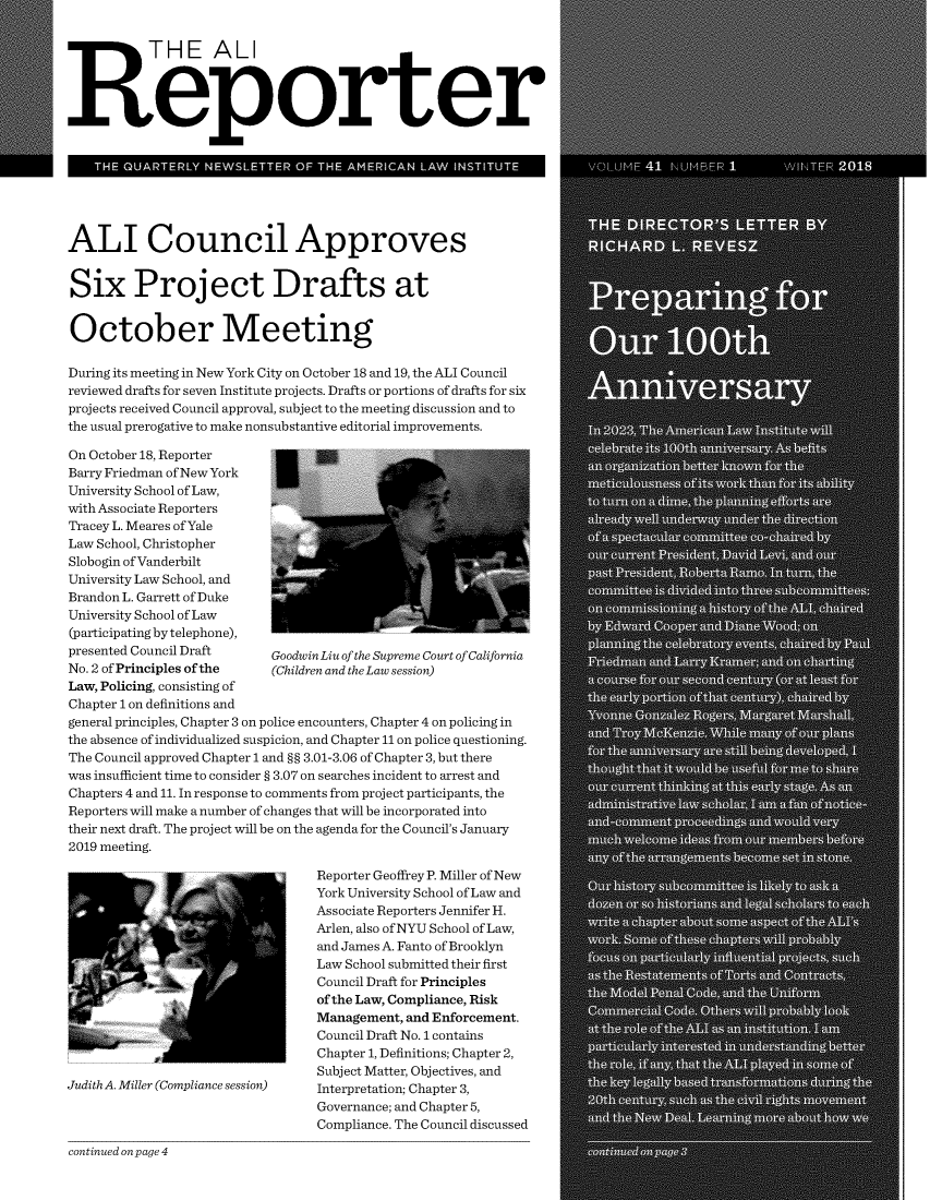 handle is hein.ali/alireporter0041 and id is 1 raw text is: 




   R THE ALI

Reporter








ALI Council Approves


Six Project Drafts at


October Meeting

During its meeting in New York City on October 18 and 19, the ALI Council
reviewed drafts for seven Institute projects. Drafts or portions of drafts for six
projects received Council approval, subject to the meeting discussion and to
the usual prerogative to make nonsubstantive editorial improvements.

On October 18, Reporter
Barry Friedman of New York
University School of Law,
with Associate Reporters
Tracey L. Meares of Yale
Law School, Christopher
Slobogin of Vanderbilt
University Law School, and
Brandon L. Garrett of Duke
University School of Law
(participating by telephone),
presented Council Draft    GoodwinLiu of the Supreme Court of California
No. 2 of Principles of the (Children and the Law session)
Law, Policing, consisting of
Chapter 1 on definitions and
general principles, Chapter 3 on police encounters, Chapter 4 on policing in
the absence of individualized suspicion, and Chapter 11 on police questioning.
The Council approved Chapter 1 and §§ 3.01-3.06 of Chapter 3, but there
was insufficient time to consider § 3.07 on searches incident to arrest and
Chapters 4 and 11. In response to comments from project participants, the
Reporters will make a number of changes that will be incorporated into
their next draft. The project will be on the agenda for the Council's January
2019 meeting.

                                  Reporter Geoffrey P. Miller of New
                                  York University School of Law and
                                  Associate Reporters Jennifer H.
                                  Arlen, also of NYU School of Law,
                                  and James A. Fanto of Brooklyn
                                  Law School submitted their first
                                  Council Draft for Principles
                                  of the Law, Compliance, Risk
                                  Management, and Enforcement.
                                  Council Draft No. 1 contains
                                  Chapter 1, Definitions; Chapter 2,
                                  Subject Matter, Objectives, and
Judith A. Miller (Compliance session)  Interpretation; Chapter 3,
                                  Governance; and Chapter 5,
                                  Compliance. The Council discussed


continued on page 4


