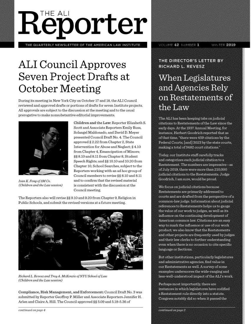 handle is hein.ali/alireporter0042 and id is 1 raw text is: 


          T  HE ALI




Reporter


   THE QUARTERLY  NEWSLETTER OF THE AMERICAN LAW INSTITUTE





ALI Council Approves


Seven Project Drafts at


October Meeting

During its meeting in New York City on October 17 and 18, the ALI Council
reviewed and approved drafts or portions of drafts for seven Institute projects.
All approvals are subject to the discussion at the meeting and to the usual
prerogative to make nonsubstantive editorial improvements.

                          Children and the Law: Reporter Elizabeth S.
                          Scott and Associate Reporters Emily Buss,
                          Solangel Maldonado, and David D. Meyer
                          presented Council Draft No. 4. The Council
                          approved § 2.22 from Chapter 2, State
                          Intervention for Abuse and Neglect; § 4.10
                          from Chapter 4, Emancipation of Minors;
                          §§ 8.10 and 8.11 from Chapter 8, Student
                          Speech Rights; and §§ 10.10 and 10.20 from
                          Chapter 10, School Searches, subject to the
                          Reporters working with an ad hoc group of
                          Council members to revise §§ 8.10 and 8.11
Ivan K. Fong of 3M Co.        and to confirm that the revised material
(Children and the Law session)  is consistent with the discussion at the
                          Council meeting.

The Reporters also will revise §§ 9.10 and 9.20 from Chapter 9, Religion in
Public Schools, and submit the revised versions at a future meeting.



















Richard L. Revesz and TroyA. McKenzie ofNYUSchool ofLaw
(Children and the Law session)


Compliance, Risk Management, and Enforcement: Council Draft No. 3 was
submitted by Reporter Geoffrey P. Miller and Associate Reporters Jennifer H.
Arlen and Claire A. Hill. The Council approved §§ 5.09 and 5.18-5.36 of


continued on page 4


